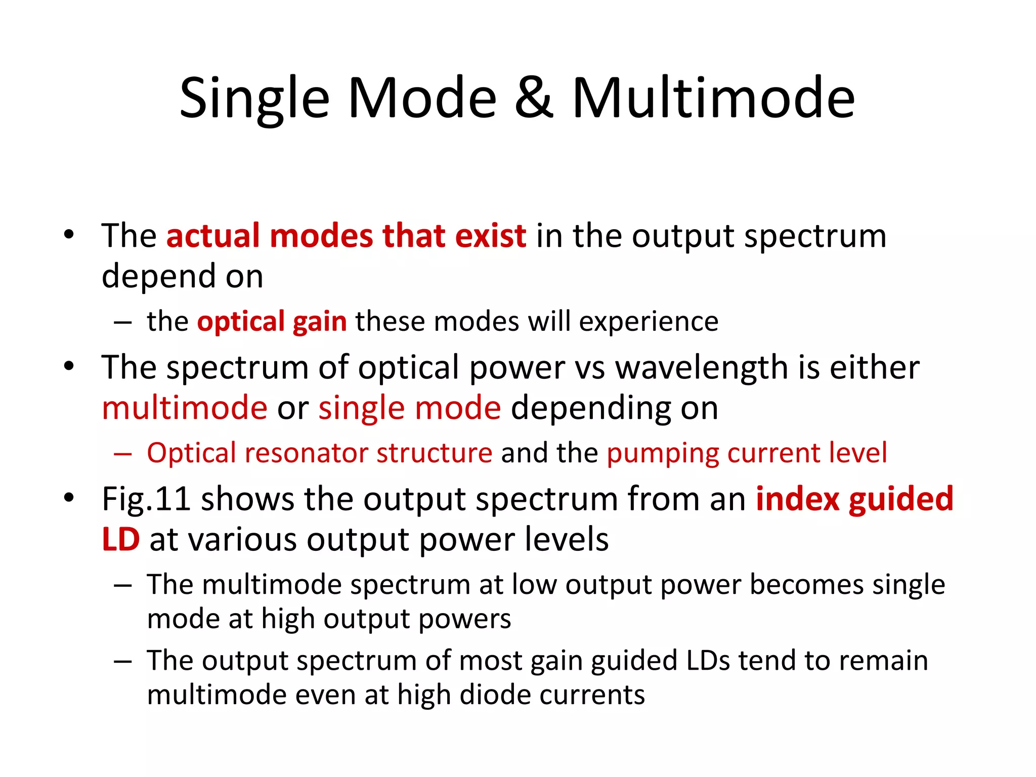 Single Mode & Multimode
• The actual modes that exist in the output spectrum
depend on
– the optical gain these modes will experience
• The spectrum of optical power vs wavelength is either
multimode or single mode depending on
– Optical resonator structure and the pumping current level
• Fig.11 shows the output spectrum from an index guided
LD at various output power levels
– The multimode spectrum at low output power becomes single
mode at high output powers
– The output spectrum of most gain guided LDs tend to remain
multimode even at high diode currents
 
