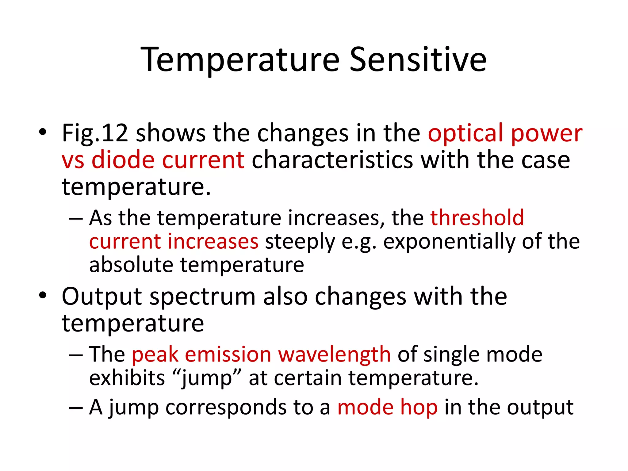 Temperature Sensitive
• Fig.12 shows the changes in the optical power
vs diode current characteristics with the case
temperature.
– As the temperature increases, the threshold
current increases steeply e.g. exponentially of the
absolute temperature
• Output spectrum also changes with the
temperature
– The peak emission wavelength of single mode
exhibits “jump” at certain temperature.
– A jump corresponds to a mode hop in the output
 