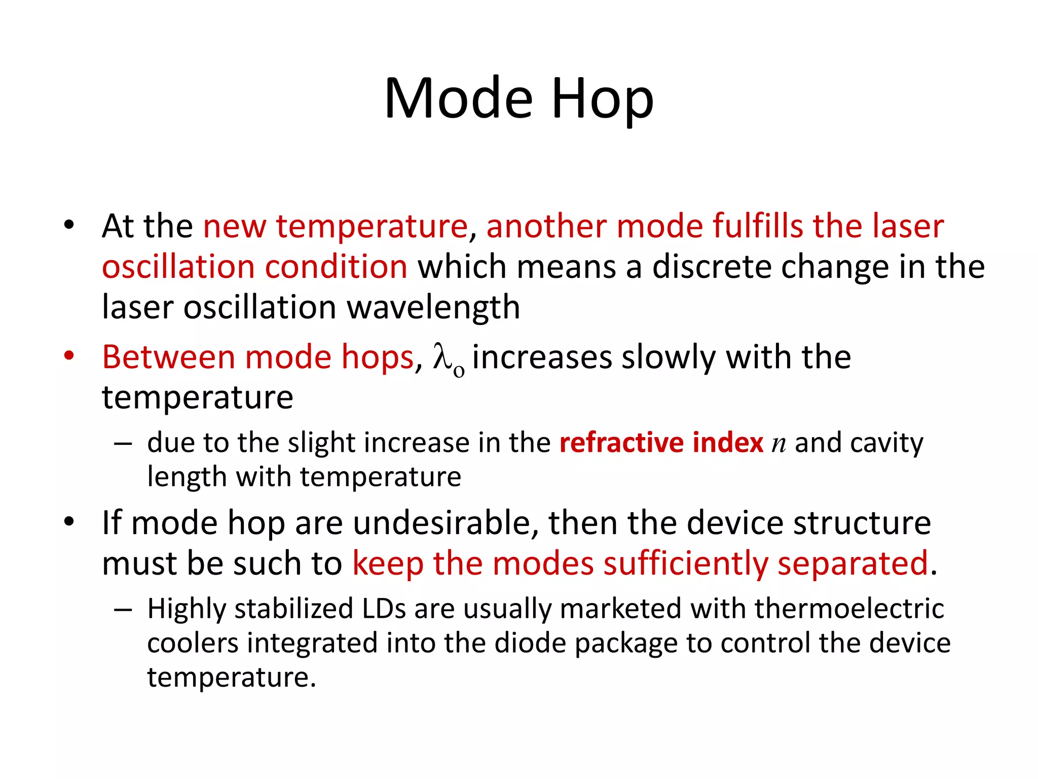 Mode Hop
• At the new temperature, another mode fulfills the laser
oscillation condition which means a discrete change in the
laser oscillation wavelength
• Between mode hops, lo increases slowly with the
temperature
– due to the slight increase in the refractive index n and cavity
length with temperature
• If mode hop are undesirable, then the device structure
must be such to keep the modes sufficiently separated.
– Highly stabilized LDs are usually marketed with thermoelectric
coolers integrated into the diode package to control the device
temperature.
 