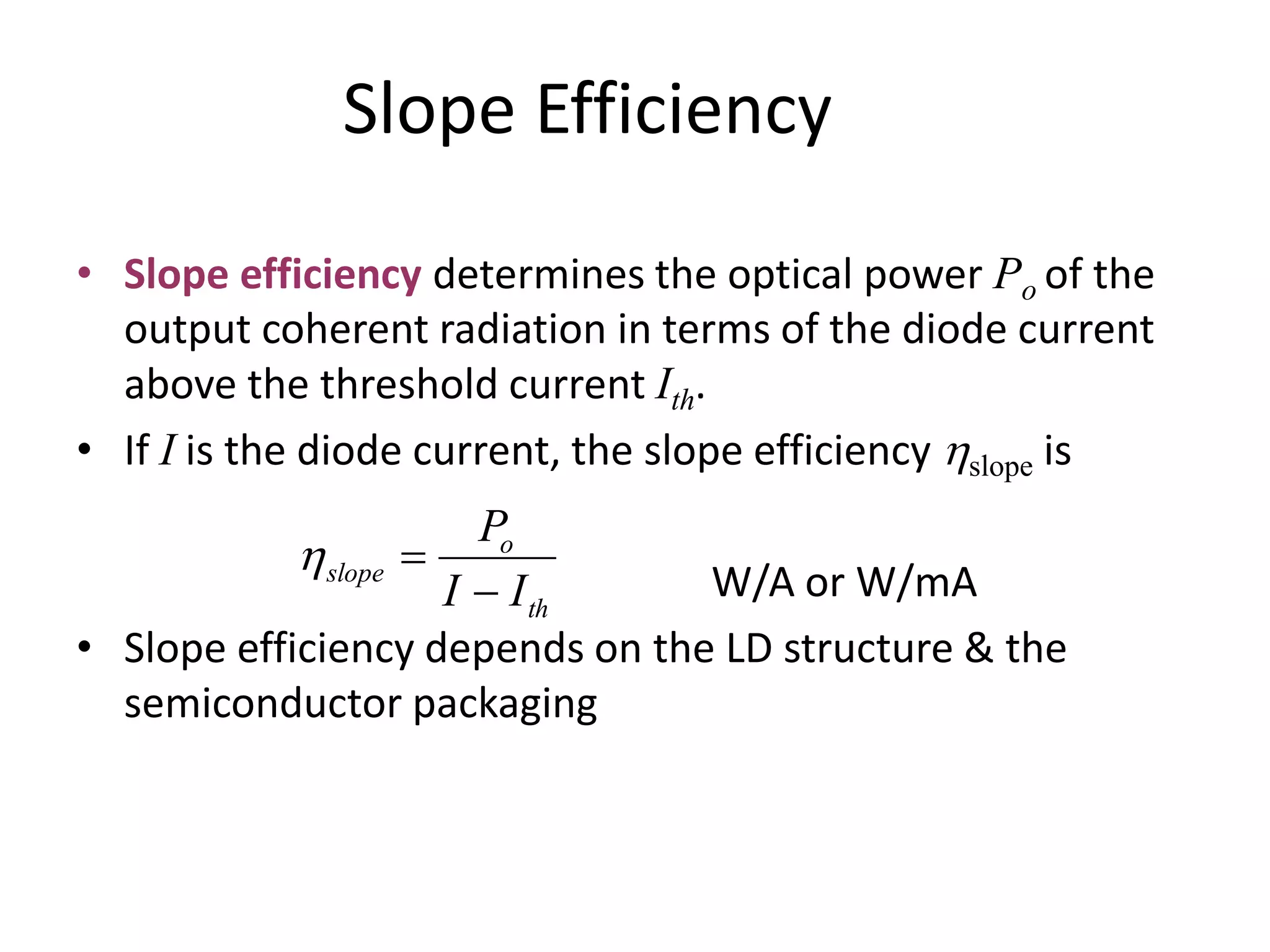 Slope Efficiency
• Slope efficiency determines the optical power Po of the
output coherent radiation in terms of the diode current
above the threshold current Ith.
• If I is the diode current, the slope efficiency hslope is
W/A or W/mA
• Slope efficiency depends on the LD structure & the
semiconductor packaging
th
o
slope
II
P

h
 