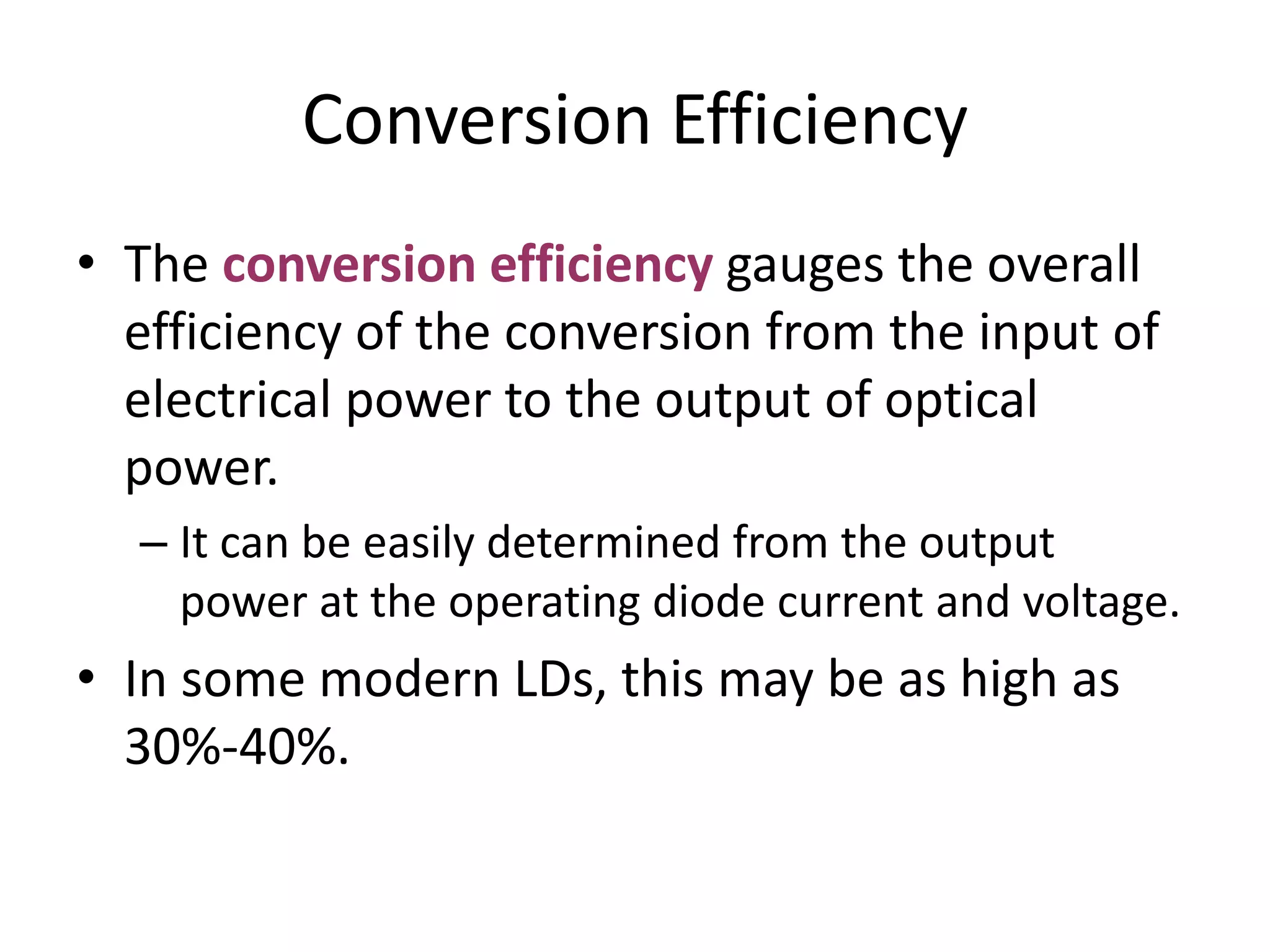 Conversion Efficiency
• The conversion efficiency gauges the overall
efficiency of the conversion from the input of
electrical power to the output of optical
power.
– It can be easily determined from the output
power at the operating diode current and voltage.
• In some modern LDs, this may be as high as
30%-40%.
 