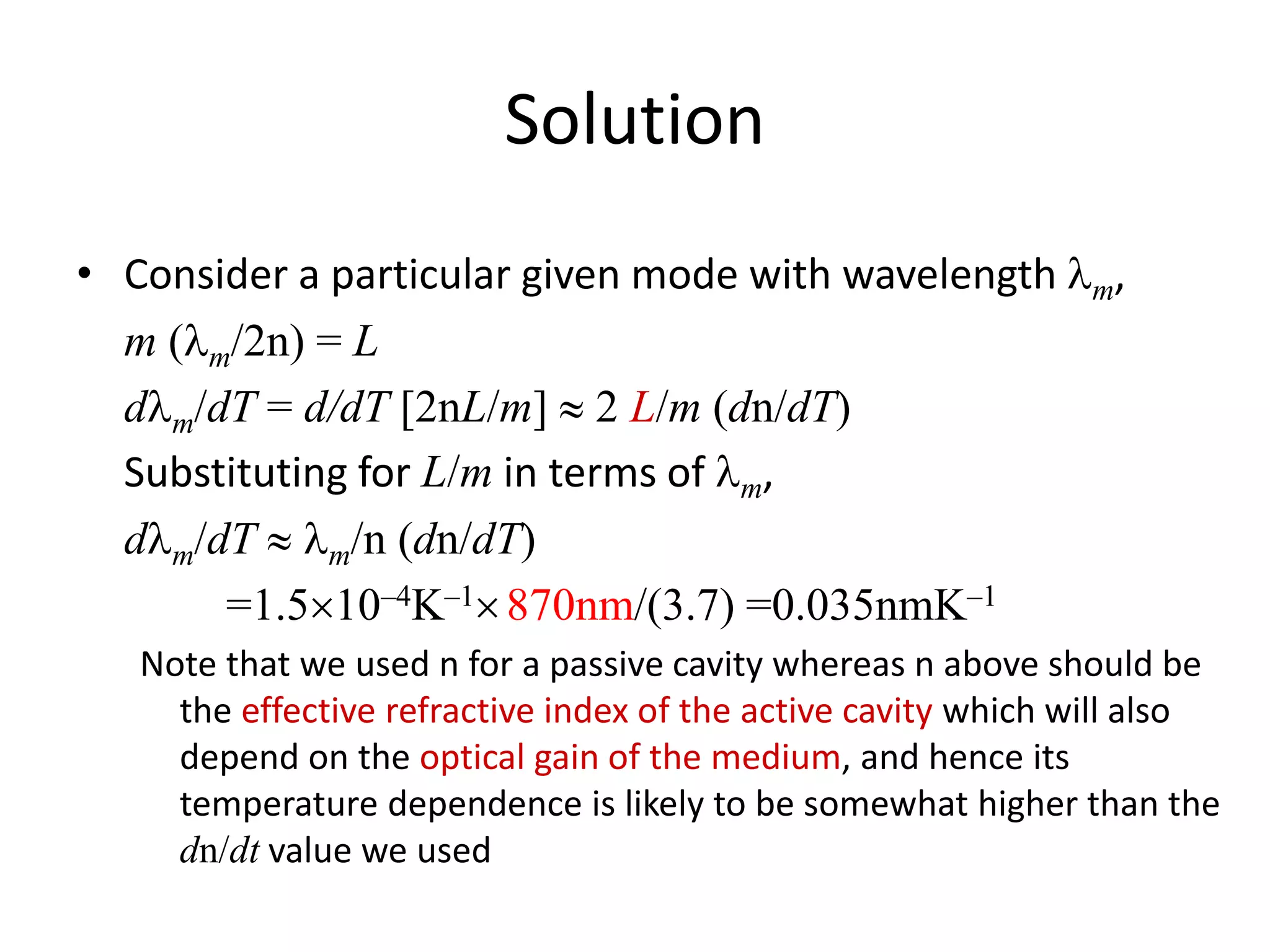 Solution
• Consider a particular given mode with wavelength lm,
m (lm/2n) = L
dlm/dT = d/dT [2nL/m]  2 L/m (dn/dT)
Substituting for L/m in terms of lm,
dlm/dT  lm/n (dn/dT)
=1.510–4K–1870nm/(3.7) =0.035nmK–1
Note that we used n for a passive cavity whereas n above should be
the effective refractive index of the active cavity which will also
depend on the optical gain of the medium, and hence its
temperature dependence is likely to be somewhat higher than the
dn/dt value we used
 