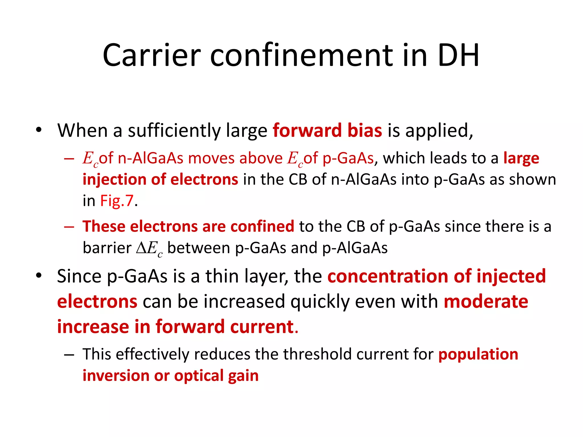 Carrier confinement in DH
• When a sufficiently large forward bias is applied,
– Ecof n-AlGaAs moves above Ecof p-GaAs, which leads to a large
injection of electrons in the CB of n-AlGaAs into p-GaAs as shown
in Fig.7.
– These electrons are confined to the CB of p-GaAs since there is a
barrier Ec between p-GaAs and p-AlGaAs
• Since p-GaAs is a thin layer, the concentration of injected
electrons can be increased quickly even with moderate
increase in forward current.
– This effectively reduces the threshold current for population
inversion or optical gain
 