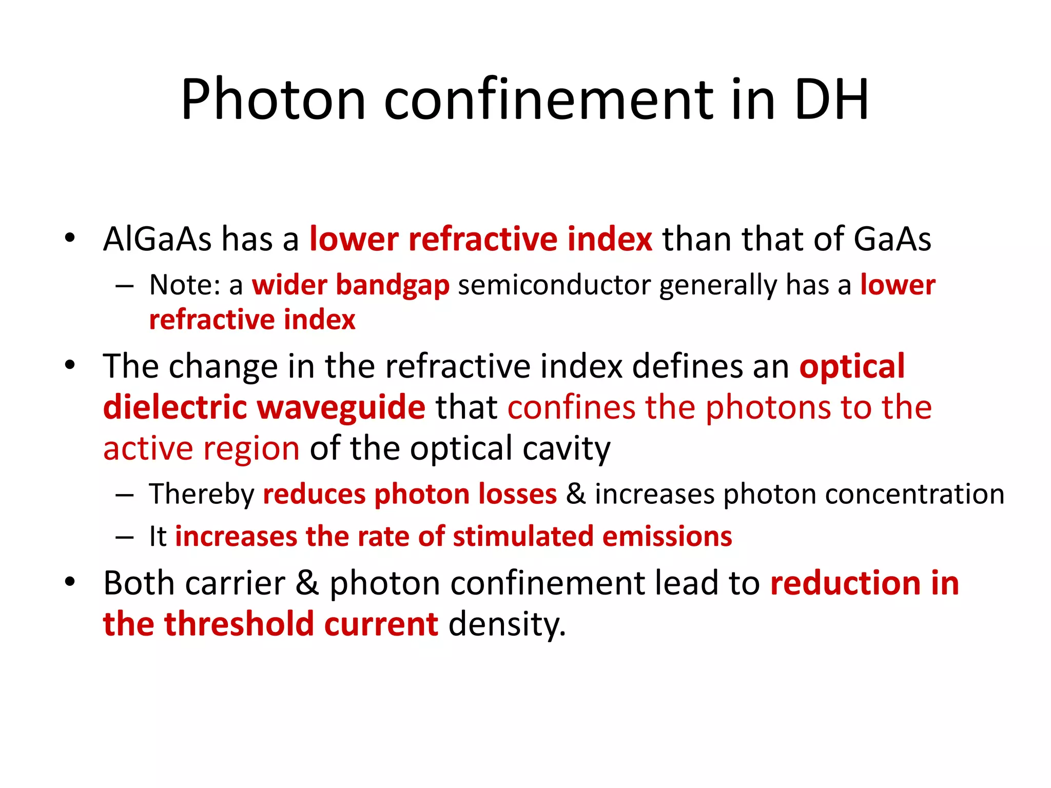 Photon confinement in DH
• AlGaAs has a lower refractive index than that of GaAs
– Note: a wider bandgap semiconductor generally has a lower
refractive index
• The change in the refractive index defines an optical
dielectric waveguide that confines the photons to the
active region of the optical cavity
– Thereby reduces photon losses & increases photon concentration
– It increases the rate of stimulated emissions
• Both carrier & photon confinement lead to reduction in
the threshold current density.
 