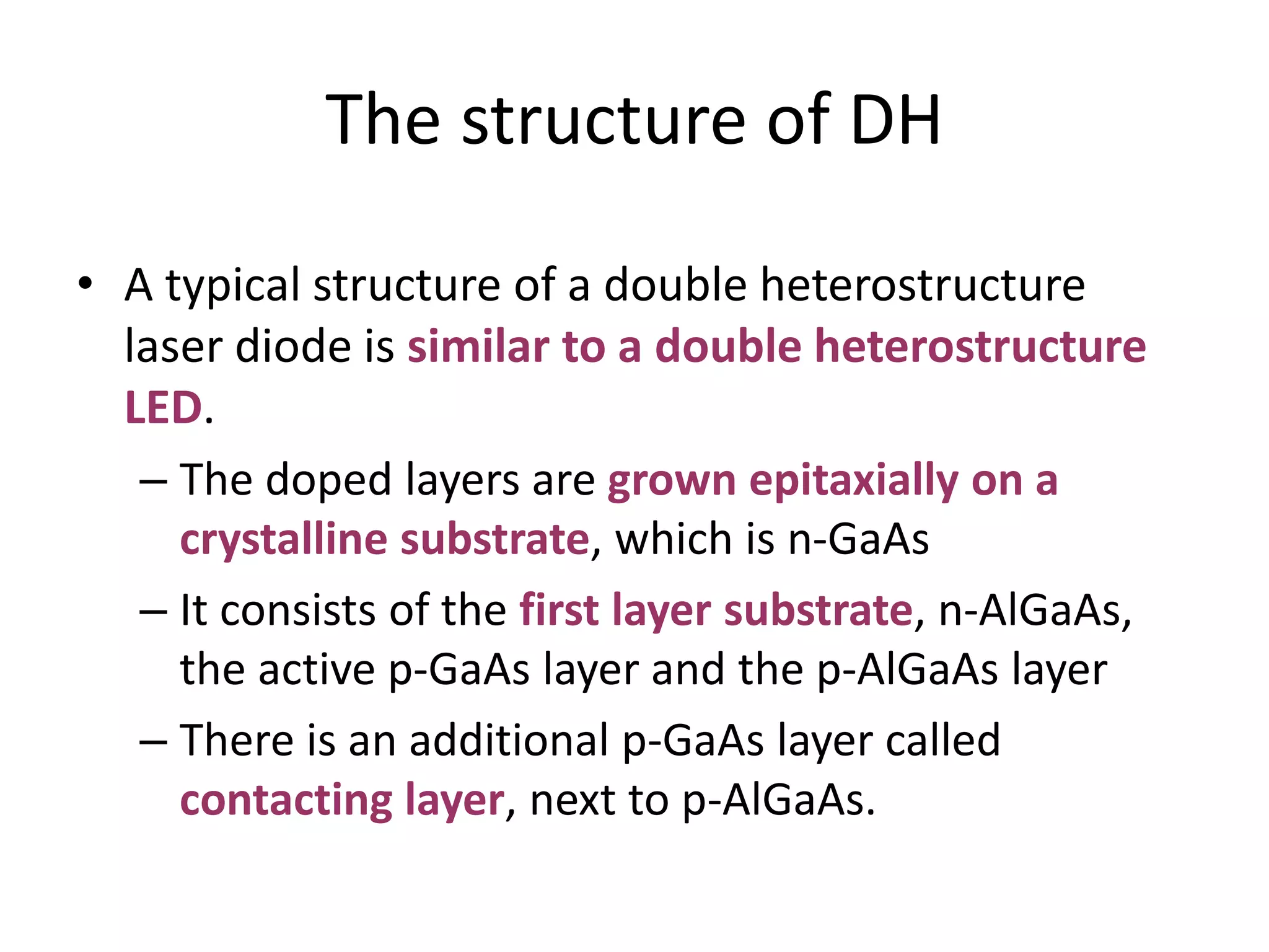 The structure of DH
• A typical structure of a double heterostructure
laser diode is similar to a double heterostructure
LED.
– The doped layers are grown epitaxially on a
crystalline substrate, which is n-GaAs
– It consists of the first layer substrate, n-AlGaAs,
the active p-GaAs layer and the p-AlGaAs layer
– There is an additional p-GaAs layer called
contacting layer, next to p-AlGaAs.
 