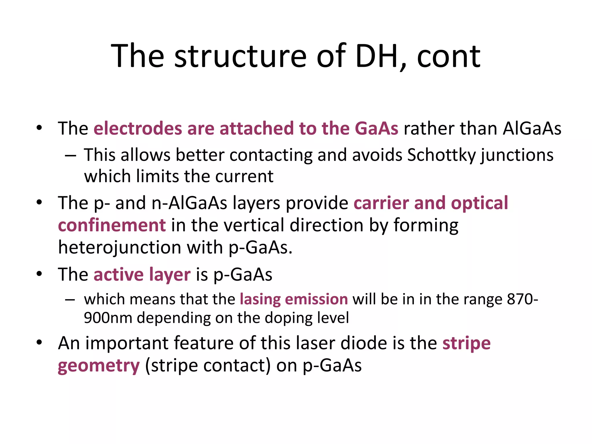 The structure of DH, cont
• The electrodes are attached to the GaAs rather than AlGaAs
– This allows better contacting and avoids Schottky junctions
which limits the current
• The p- and n-AlGaAs layers provide carrier and optical
confinement in the vertical direction by forming
heterojunction with p-GaAs.
• The active layer is p-GaAs
– which means that the lasing emission will be in in the range 870-
900nm depending on the doping level
• An important feature of this laser diode is the stripe
geometry (stripe contact) on p-GaAs
 