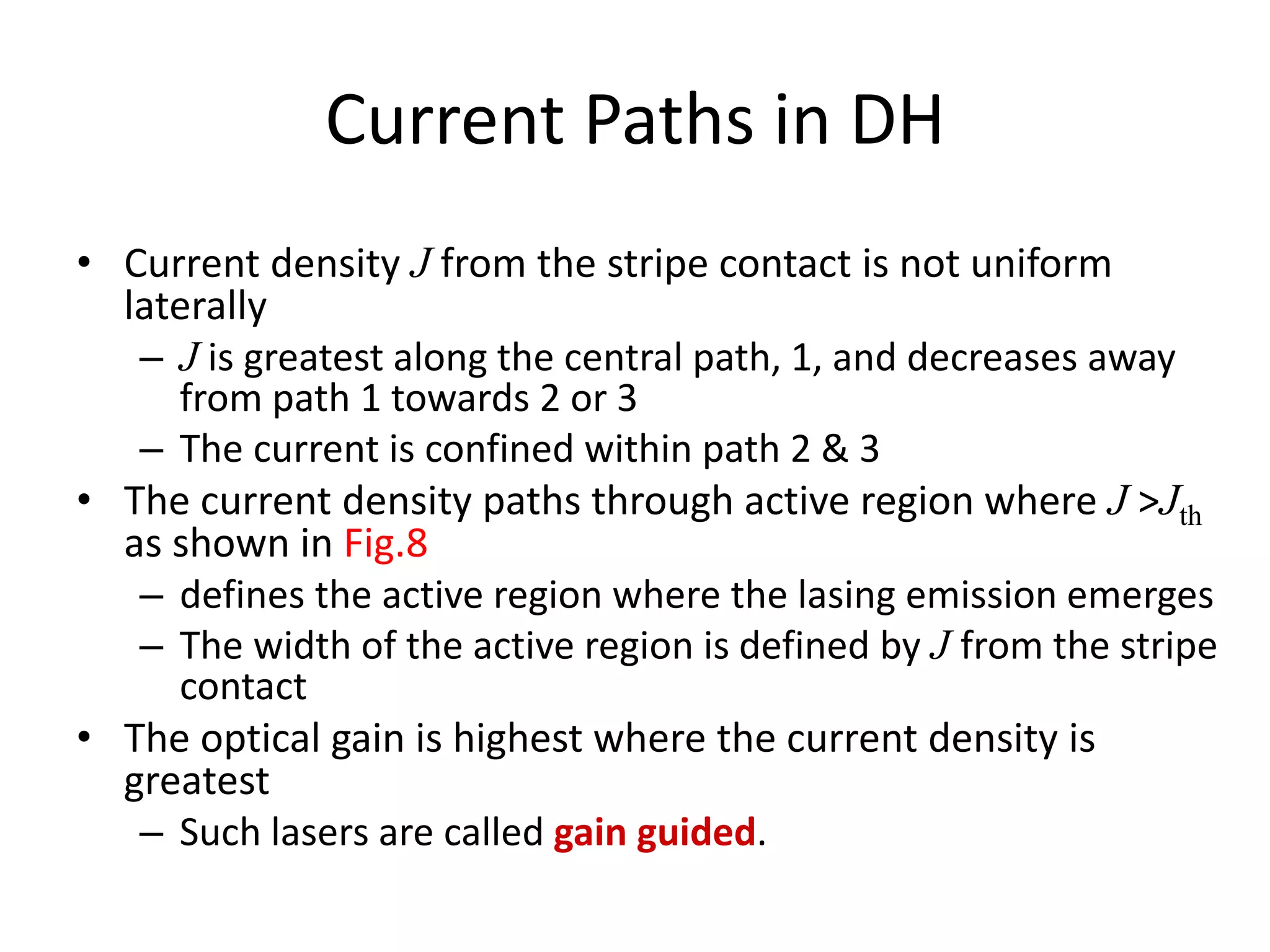 Current Paths in DH
• Current density J from the stripe contact is not uniform
laterally
– J is greatest along the central path, 1, and decreases away
from path 1 towards 2 or 3
– The current is confined within path 2 & 3
• The current density paths through active region where J >Jth
as shown in Fig.8
– defines the active region where the lasing emission emerges
– The width of the active region is defined by J from the stripe
contact
• The optical gain is highest where the current density is
greatest
– Such lasers are called gain guided.
 