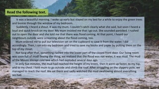 It was a beautiful morning. I woke up early but stayed on my bed for a while to enjoy the green trees
and breeze through the window of my bedroom.
Suddenly, I heard a shout. It was my mum. I couldn’t catch clearly what she said, but soon I heard a
loud and quick knock on my door. My mum insisted me that I go out. She sounded panicked. I rushed
out to open the door and she told me that there was flood coming. At that point, I heard our
neighbours outside were screaming about the flood coming, too.
Mum ordered me to put our television set on the cupboard to save it from the water. I did
accordingly. Then, I ran into my bedroom and tried to save my books and paper by putting them on the
top of my closet.
Not long after that, something rushed into the lower part of the closed front door. Our living room
was soon full of mud! Seeing the thing, we realized that the flood was not water, it was mud. The mud
of the Mount Merapi cold lava which had exploded several days ago.
In only five minutes, the mud had reached the height of my knees, then it went up faster, to my hip,
and to my chest. I told mum to go outside and climb the roof. After struggling on the slippery pole, we
managed to reach the roof. We sat there and sadly watched the mud swallowing almost everything
we had.
Read the following text.
 