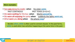 • Tom was doing his maths when his sister came.
PAST CONTINOUS PAST TENSE (S+V2+C)
• We were waiting for the bus when Martin passed by.
• We were all enjoying the party when suddenly the lights went out.
• What were you doing when the phone rang?
More examples:
Besides when, while is often used to connect clauses. In the past forms,
while is used when two activities happening at the same time in the past.
 