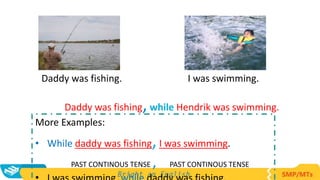 Daddy was fishing. I was swimming.
More Examples:
• While daddy was fishing,I was swimming.
PAST CONTINOUS TENSE , PAST CONTINOUS TENSE
Daddy was fishing,while Hendrik was swimming.
 