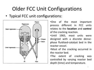 Older FCC Unit Configurations
• Typical FCC unit configurations:
•One of the most important
process different in FCC units
relates to the location and control
of the cracking reaction.
•Until 1965, most units were
designed with a discrete dense-
phase fluidized-catalyst bed in the
reactor vessel.
•Most of the cracking occurred in
the reactor bed.
•The extent of cracking was
controlled by varying reactor bed
depth (time) and temperature.
1
 