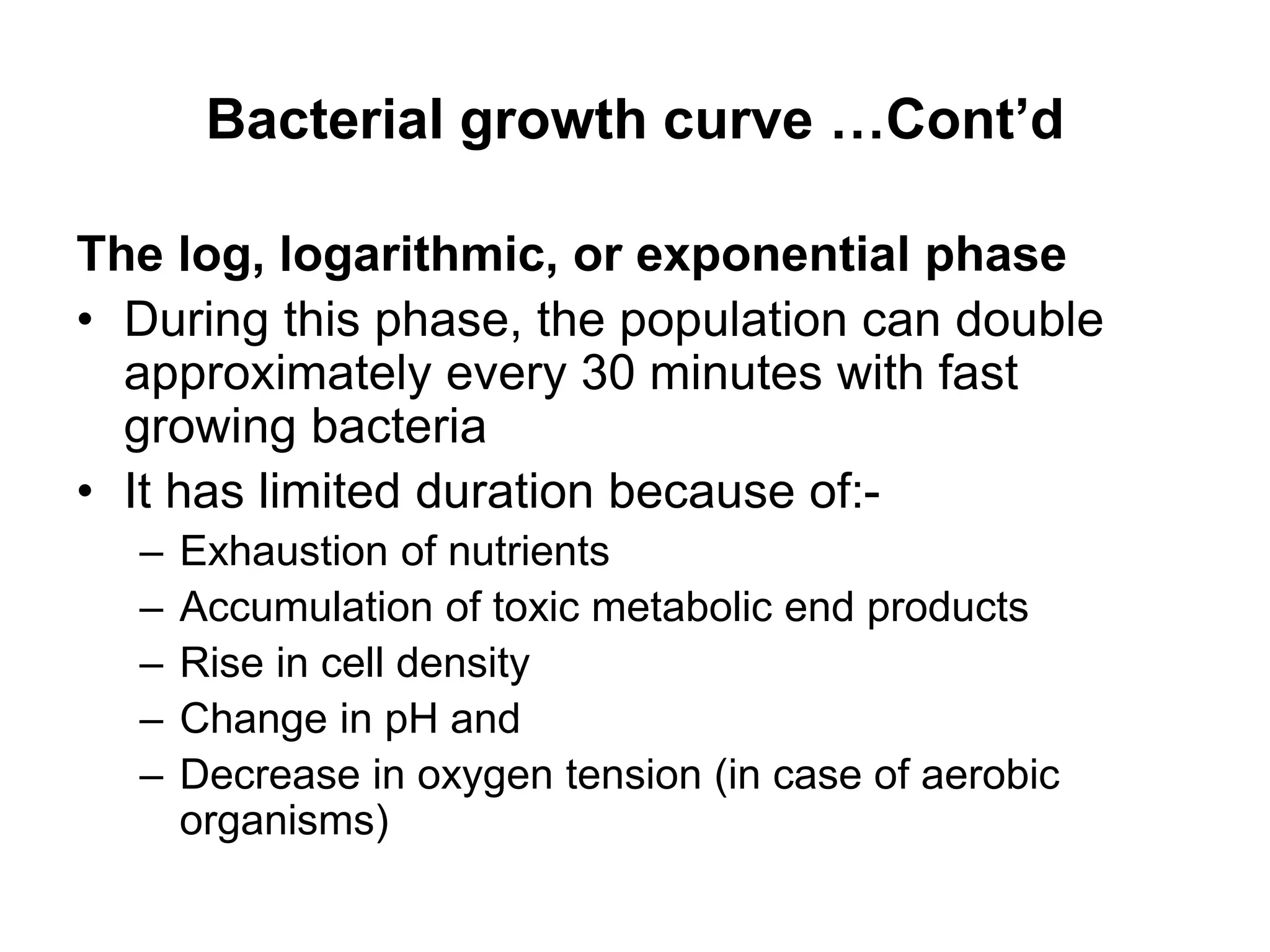 Bacterial growth curve …Cont’d
The log, logarithmic, or exponential phase
• During this phase, the population can double
approximately every 30 minutes with fast
growing bacteria
• It has limited duration because of:-
– Exhaustion of nutrients
– Accumulation of toxic metabolic end products
– Rise in cell density
– Change in pH and
– Decrease in oxygen tension (in case of aerobic
organisms)
 