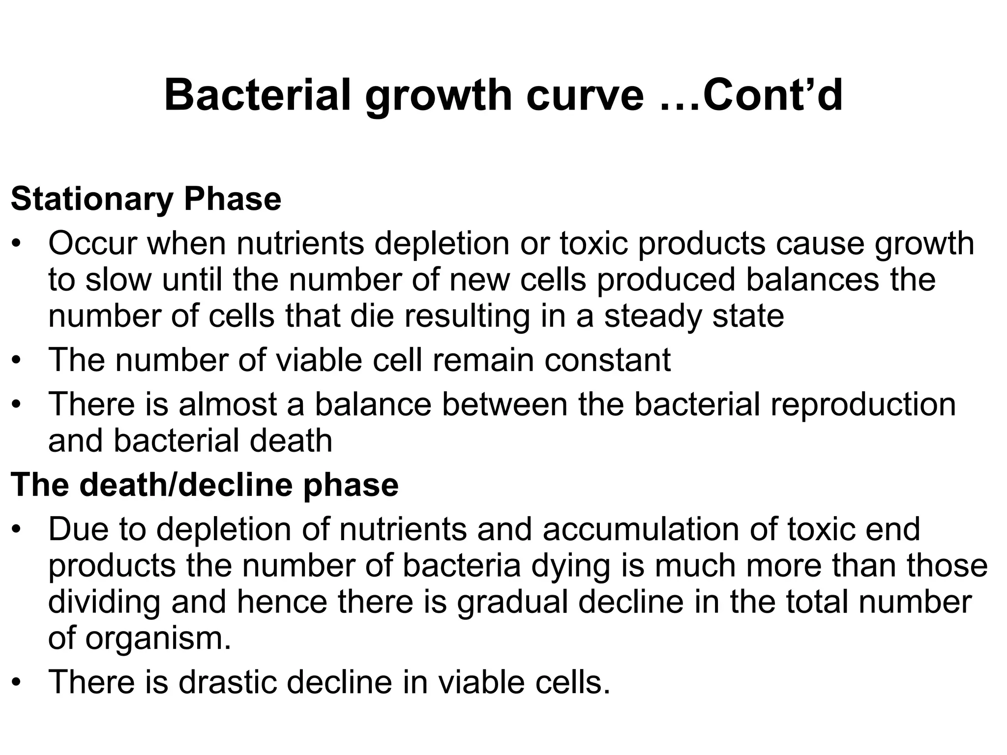 Bacterial growth curve …Cont’d
Stationary Phase
• Occur when nutrients depletion or toxic products cause growth
to slow until the number of new cells produced balances the
number of cells that die resulting in a steady state
• The number of viable cell remain constant
• There is almost a balance between the bacterial reproduction
and bacterial death
The death/decline phase
• Due to depletion of nutrients and accumulation of toxic end
products the number of bacteria dying is much more than those
dividing and hence there is gradual decline in the total number
of organism.
• There is drastic decline in viable cells.
 