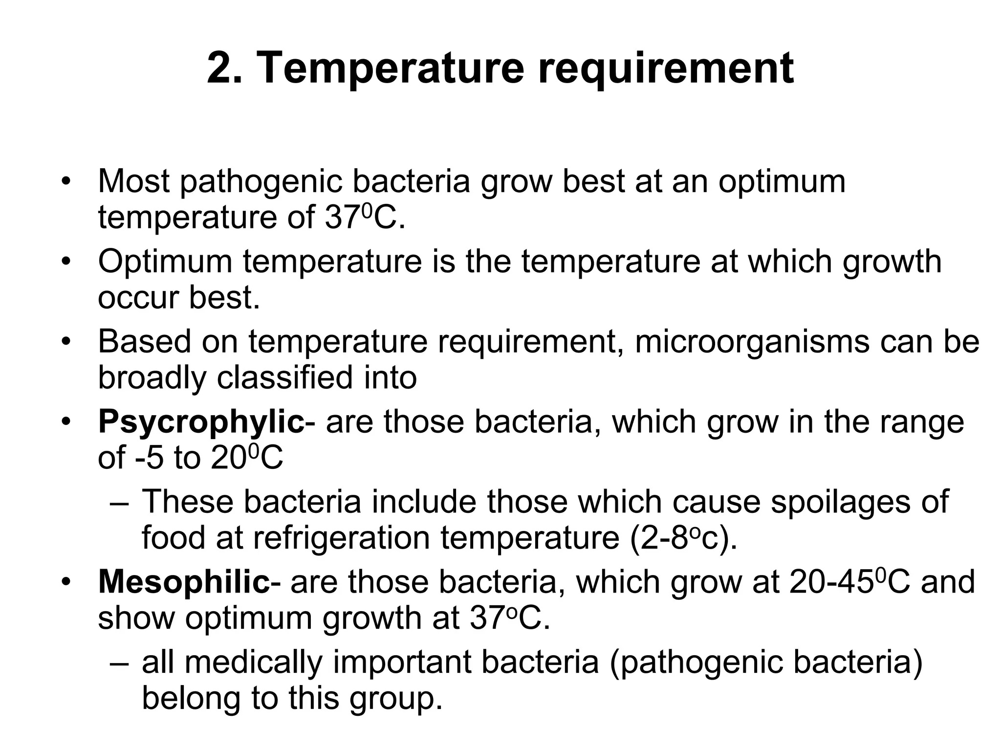 2. Temperature requirement
• Most pathogenic bacteria grow best at an optimum
temperature of 370C.
• Optimum temperature is the temperature at which growth
occur best.
• Based on temperature requirement, microorganisms can be
broadly classified into
• Psycrophylic- are those bacteria, which grow in the range
of -5 to 200C
– These bacteria include those which cause spoilages of
food at refrigeration temperature (2-8oc).
• Mesophilic- are those bacteria, which grow at 20-450C and
show optimum growth at 37oC.
– all medically important bacteria (pathogenic bacteria)
belong to this group.
 