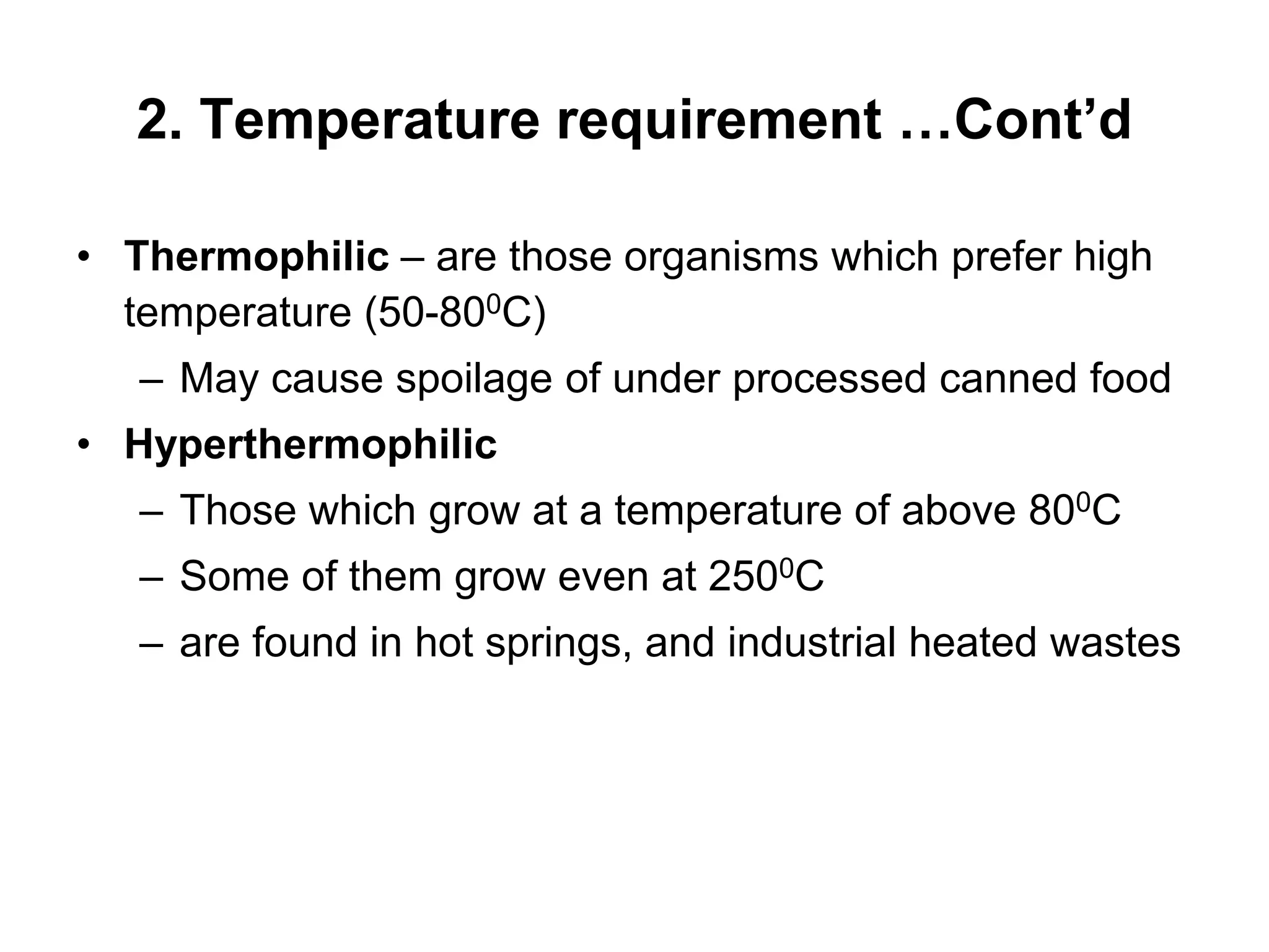 2. Temperature requirement …Cont’d
• Thermophilic – are those organisms which prefer high
temperature (50-800C)
– May cause spoilage of under processed canned food
• Hyperthermophilic
– Those which grow at a temperature of above 800C
– Some of them grow even at 2500C
– are found in hot springs, and industrial heated wastes
 