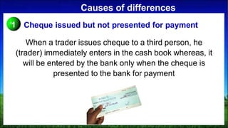 Causes of differences
When a trader issues cheque to a third person, he
(trader) immediately enters in the cash book whereas, it
will be entered by the bank only when the cheque is
presented to the bank for payment
1 Cheque issued but not presented for payment
 