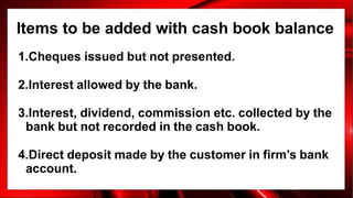 Items to be added with cash book balance
1.Cheques issued but not presented.
2.Interest allowed by the bank.
3.Interest, dividend, commission etc. collected by the
bank but not recorded in the cash book.
4.Direct deposit made by the customer in firm’s bank
account.
 