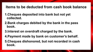Items to be deducted from cash book balance
1.Cheques deposited into bank but not yet
collected.
2.Bank charges debited by the bank in the pass
book.
3.Interest on overdraft charged by the bank.
4.Payment made by bank on customer’s behalf.
5.Cheques dishonored, but not recorded in cash
book.
 