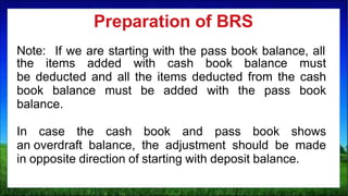 Note: If we are starting with the pass book balance, all
the items added with cash book balance must
be deducted and all the items deducted from the cash
book balance must be added with the pass book
balance.
In case the cash book and pass book shows
an overdraft balance, the adjustment should be made
in opposite direction of starting with deposit balance.
Preparation of BRS
 
