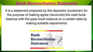 Bank Reconciliation Statement
It is a statement prepared by the depositor (customer) for
the purpose of making agree (reconcile) the cash book
balance with the pass book balance on a certain date by
making suitable adjustments
 