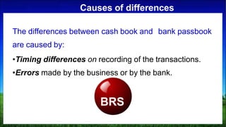 Causes of differences
The differences between cash book and bank passbook
are caused by:
•Timing differences on recording of the transactions.
•Errors made by the business or by the bank.
BRS
 