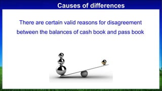 Causes of differences
There are certain valid reasons for disagreement
between the balances of cash book and pass book
 