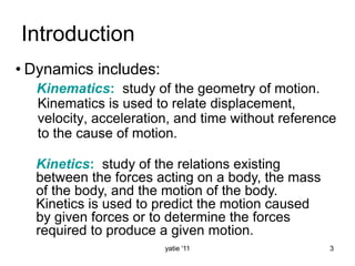 yatie '11 3
Introduction
• Dynamics includes:
Kinematics: study of the geometry of motion.
Kinematics is used to relate displacement,
velocity, acceleration, and time without reference
to the cause of motion.
Kinetics: study of the relations existing
between the forces acting on a body, the mass
of the body, and the motion of the body.
Kinetics is used to predict the motion caused
by given forces or to determine the forces
required to produce a given motion.
 