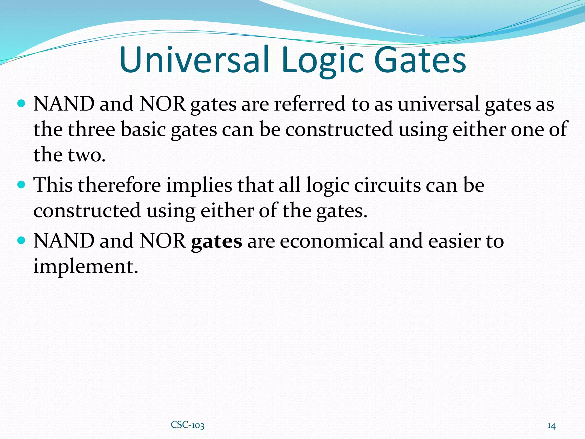 Universal Logic Gates
 NAND and NOR gates are referred to as universal gates as
the three basic gates can be constructed using either one of
the two.
 This therefore implies that all logic circuits can be
constructed using either of the gates.
 NAND and NOR gates are economical and easier to
implement.
14
CSC-103
 