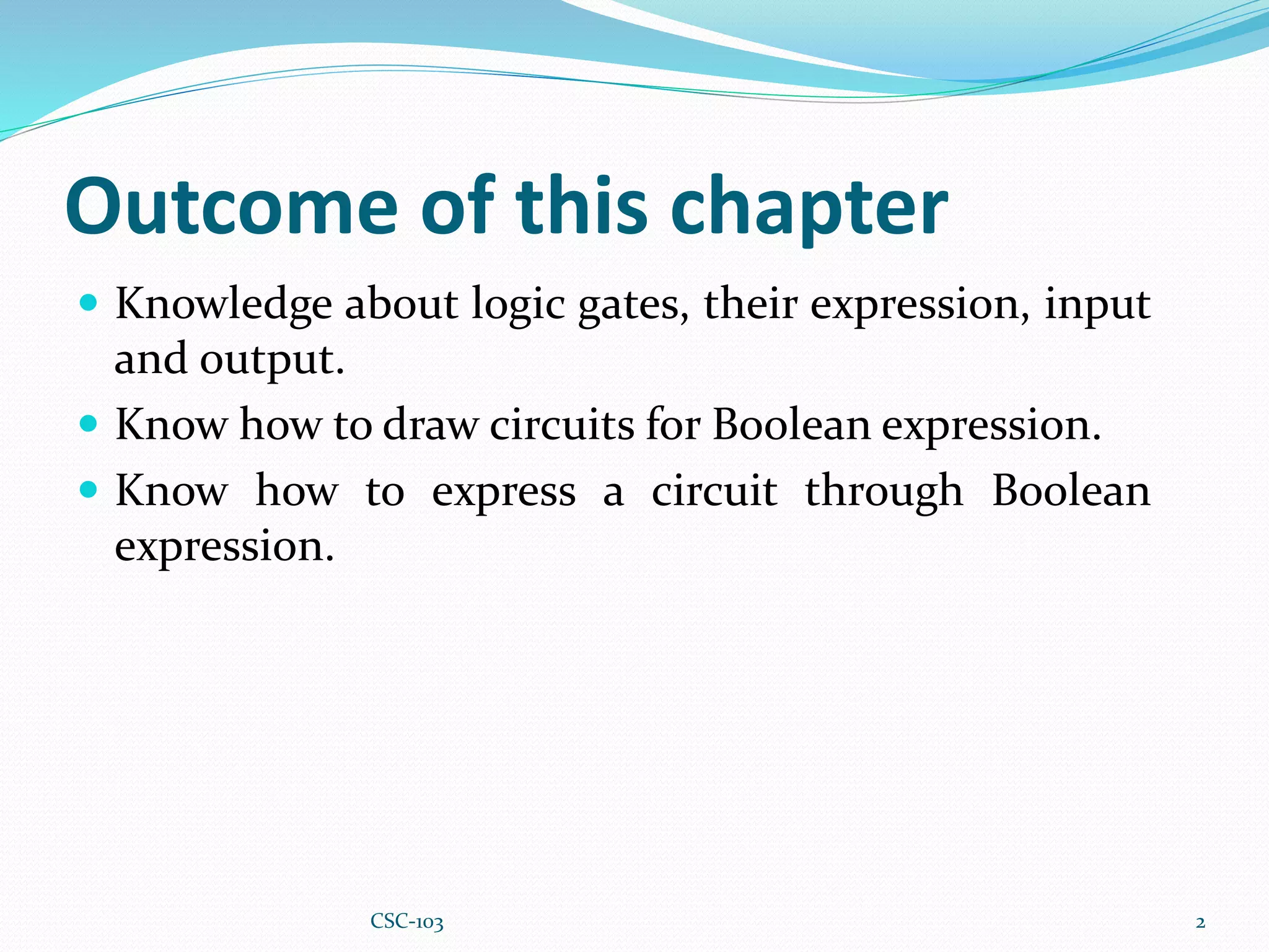 Outcome of this chapter
 Knowledge about logic gates, their expression, input
and output.
 Know how to draw circuits for Boolean expression.
 Know how to express a circuit through Boolean
expression.
2
CSC-103
 