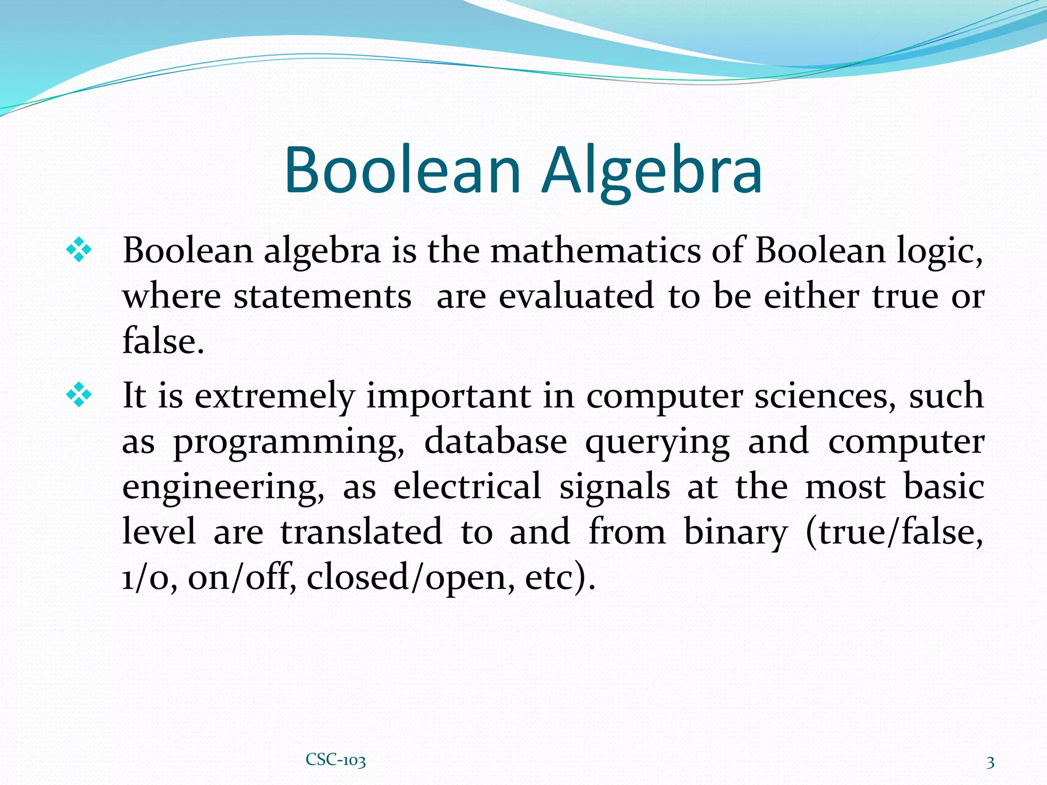 Boolean Algebra
 Boolean algebra is the mathematics of Boolean logic,
where statements are evaluated to be either true or
false.
 It is extremely important in computer sciences, such
as programming, database querying and computer
engineering, as electrical signals at the most basic
level are translated to and from binary (true/false,
1/0, on/off, closed/open, etc).
3
CSC-103
 