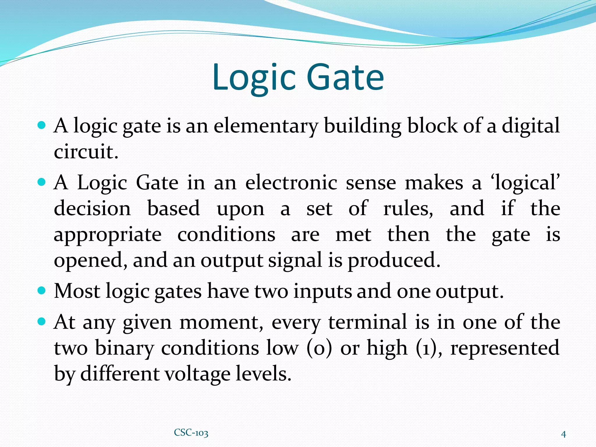 Logic Gate
 A logic gate is an elementary building block of a digital
circuit.
 A Logic Gate in an electronic sense makes a ‘logical’
decision based upon a set of rules, and if the
appropriate conditions are met then the gate is
opened, and an output signal is produced.
 Most logic gates have two inputs and one output.
 At any given moment, every terminal is in one of the
two binary conditions low (0) or high (1), represented
by different voltage levels.
4
CSC-103
 