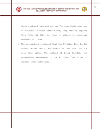 71
    EULOGIO “AMANG” RODRIGUEZ INSTITUTE OF SCIENCE AND TECHNOLOGY
                 COLLEGE OF HOSPITALITY MANAGEMENT




  their assigned jobs and duties. The tour Guide also use

  of highfalutin words often times, they need to improve

  this Technical Skill for them to attract or encourage

  tourists to listen.

3. The researchers recommend that the Filipino Tour Guides

  should lessen their tactfulness so that the tourists

  will   come   again.    And   instead    of   being    tactful,   the

  researchers recommends to the Filipino Tour Guide to

  improve their politeness.
 