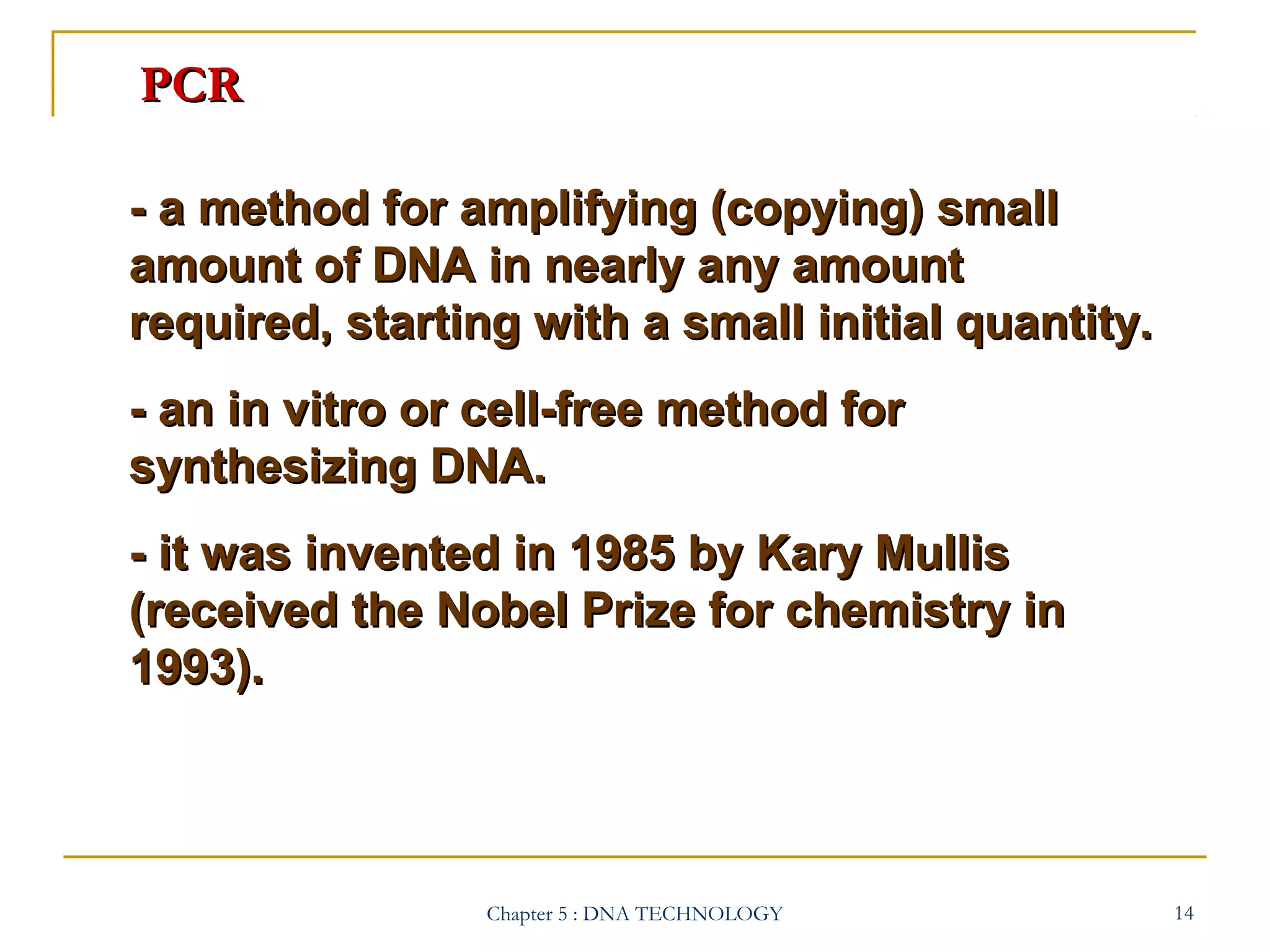 PCR
- a method for amplifying (copying) small
amount of DNA in nearly any amount
required, starting with a small initial quantity.
- an in vitro or cell-free method for
synthesizing DNA.
- it was invented in 1985 by Kary Mullis
(received the Nobel Prize for chemistry in
1993).

Chapter 5 : DNA TECHNOLOGY

14

 