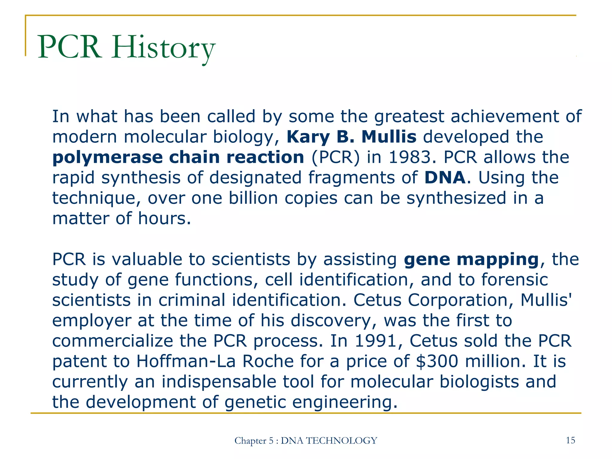 PCR History
In what has been called by some the greatest achievement of
modern molecular biology, Kary B. Mullis developed the
polymerase chain reaction (PCR) in 1983. PCR allows the
rapid synthesis of designated fragments of DNA. Using the
technique, over one billion copies can be synthesized in a
matter of hours.
PCR is valuable to scientists by assisting gene mapping, the
study of gene functions, cell identification, and to forensic
scientists in criminal identification. Cetus Corporation, Mullis'
employer at the time of his discovery, was the first to
commercialize the PCR process. In 1991, Cetus sold the PCR
patent to Hoffman-La Roche for a price of $300 million. It is
currently an indispensable tool for molecular biologists and
the development of genetic engineering.
Chapter 5 : DNA TECHNOLOGY

15

 
