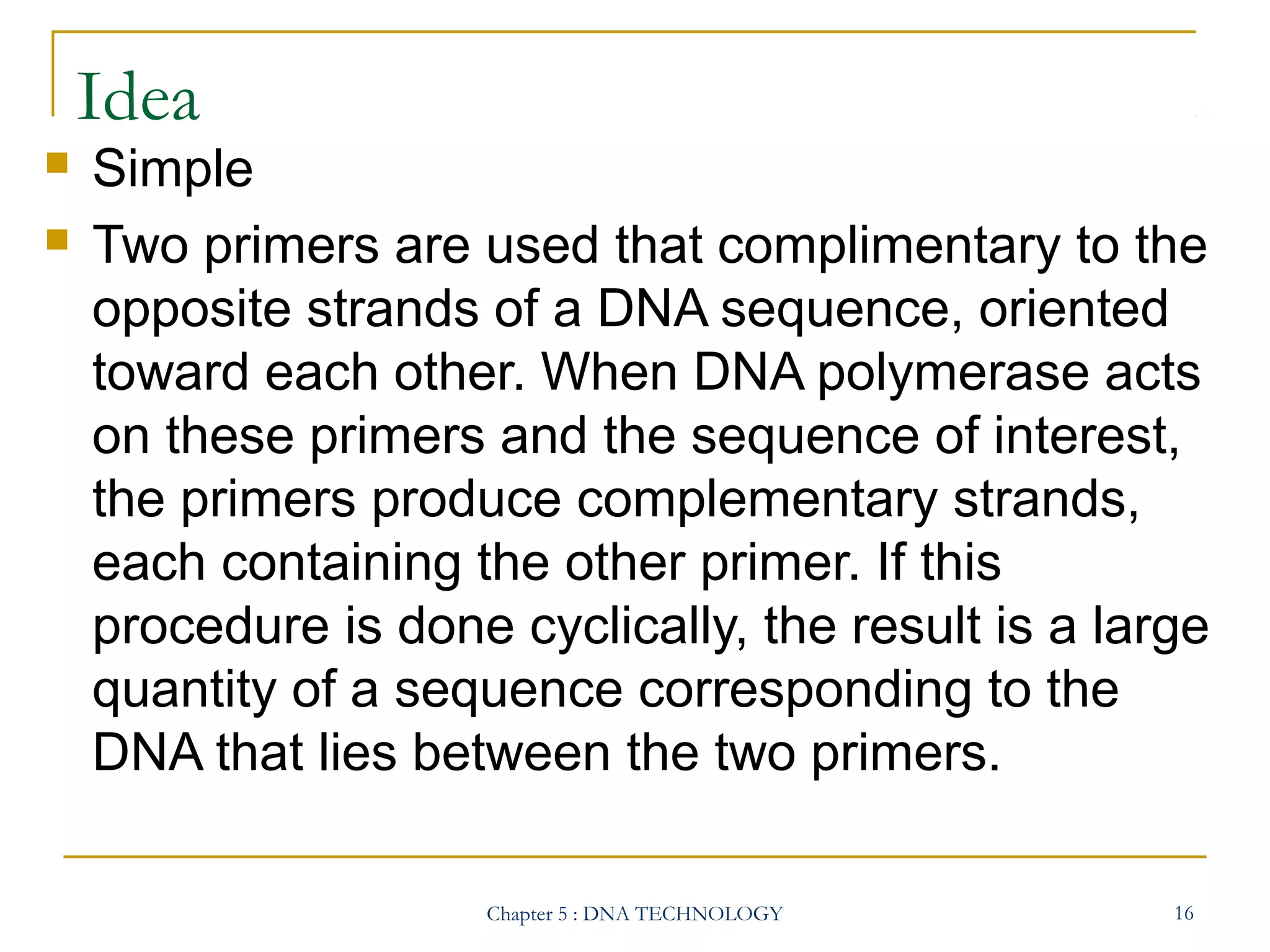 Idea



Simple
Two primers are used that complimentary to the
opposite strands of a DNA sequence, oriented
toward each other. When DNA polymerase acts
on these primers and the sequence of interest,
the primers produce complementary strands,
each containing the other primer. If this
procedure is done cyclically, the result is a large
quantity of a sequence corresponding to the
DNA that lies between the two primers.
Chapter 5 : DNA TECHNOLOGY

16

 