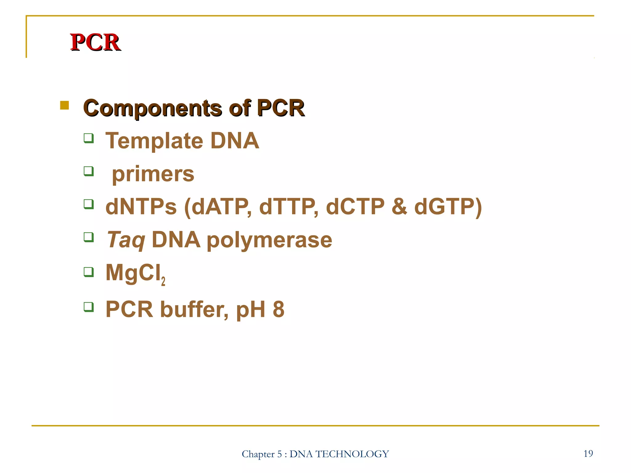 PCR


Components of PCR
 Template DNA
 primers
 dNTPs (dATP, dTTP, dCTP & dGTP)
 Taq DNA polymerase
 MgCl
2


PCR buffer, pH 8

Chapter 5 : DNA TECHNOLOGY

19

 