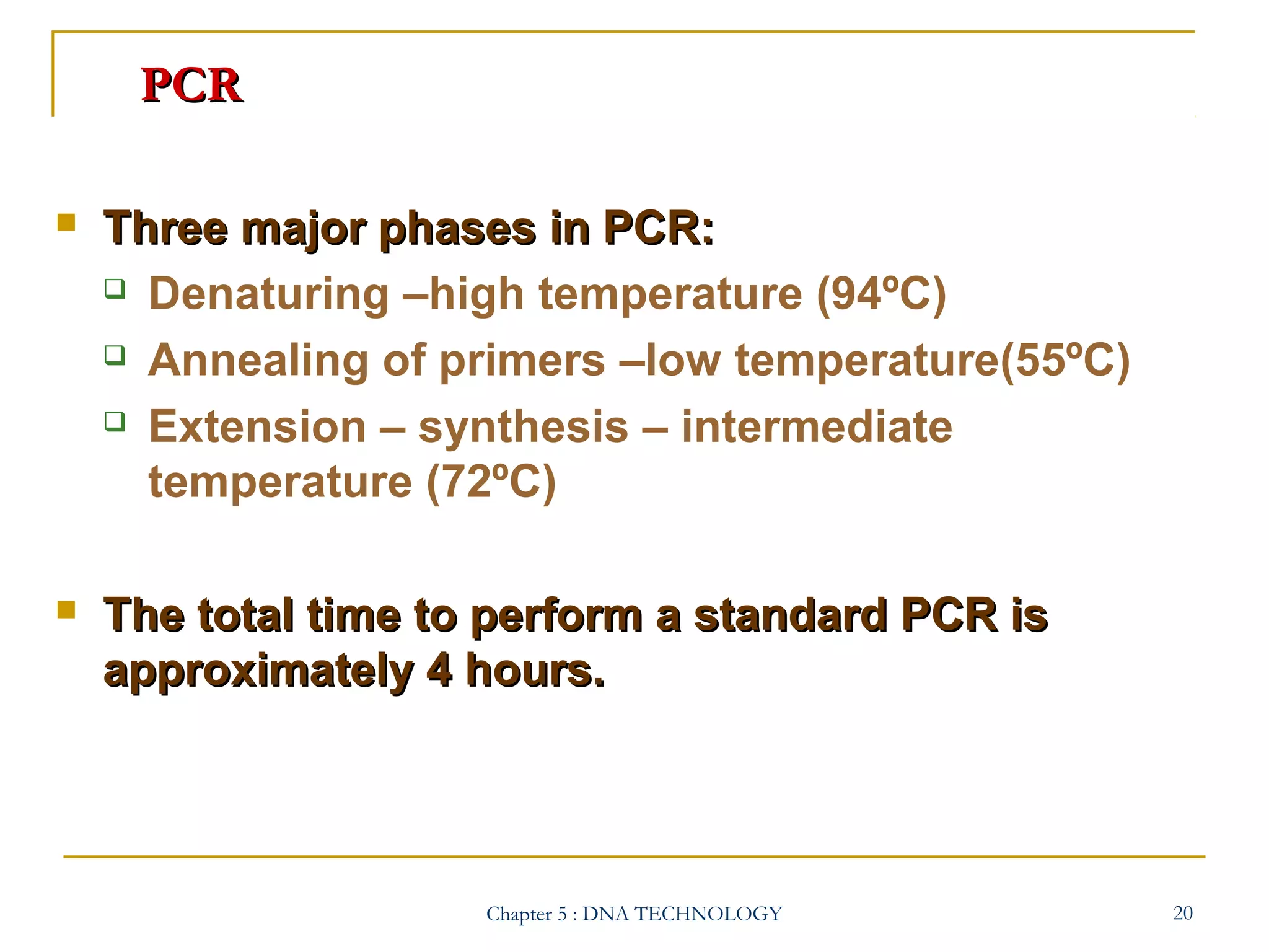 PCR


Three major phases in PCR:
 Denaturing –high temperature (94ºC)
 Annealing of primers –low temperature(55ºC)
 Extension – synthesis – intermediate
temperature (72ºC)



The total time to perform a standard PCR is
approximately 4 hours.

Chapter 5 : DNA TECHNOLOGY

20

 