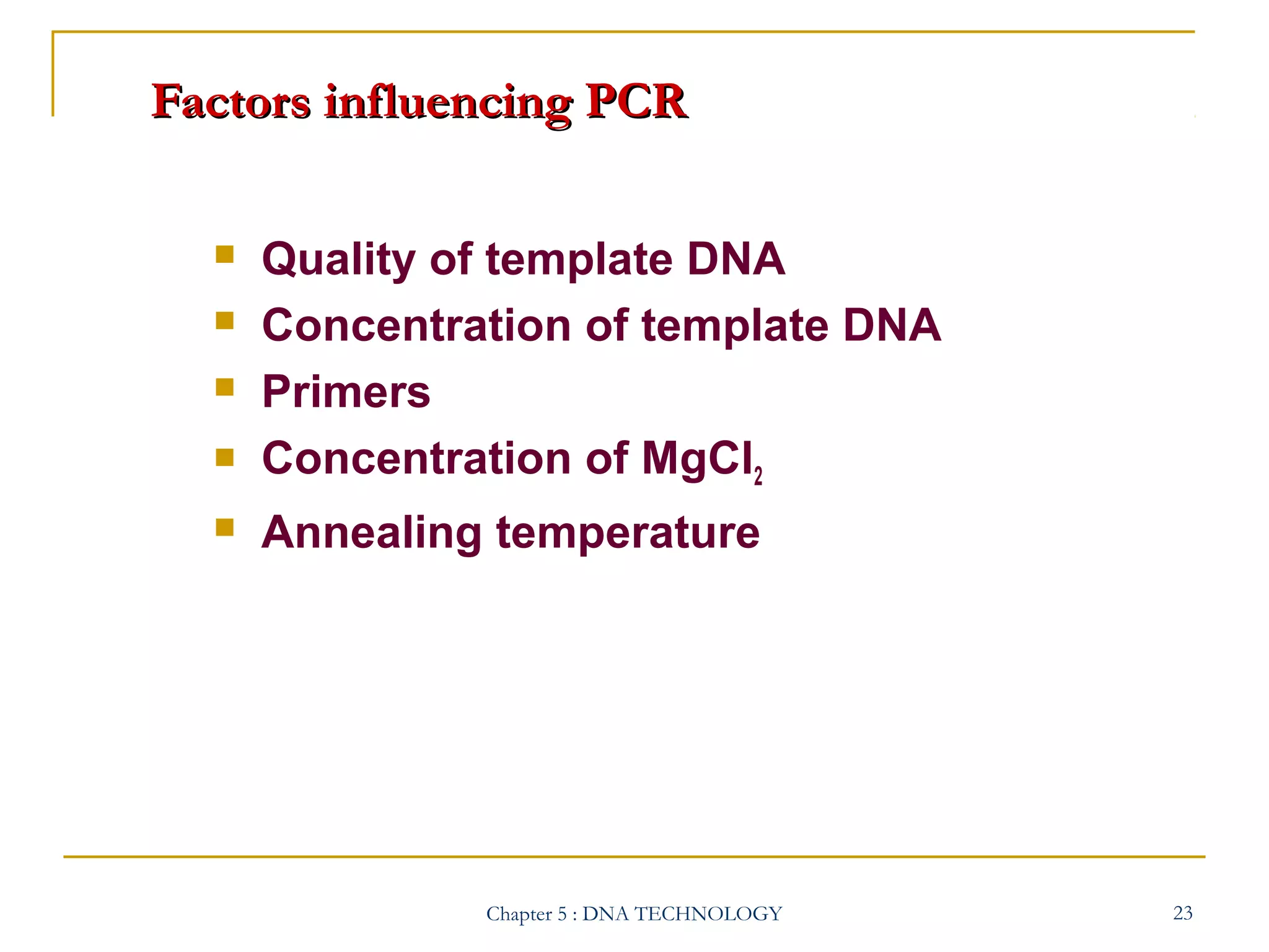 Factors influencing PCR






Quality of template DNA
Concentration of template DNA
Primers
Concentration of MgCl2
Annealing temperature

Chapter 5 : DNA TECHNOLOGY

23

 