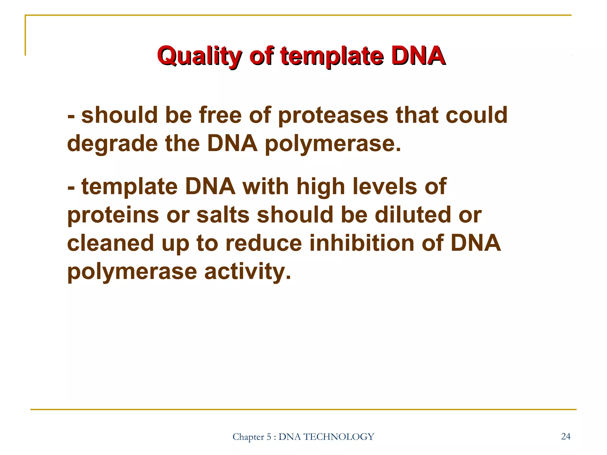 Quality of template DNA
- should be free of proteases that could
degrade the DNA polymerase.
- template DNA with high levels of
proteins or salts should be diluted or
cleaned up to reduce inhibition of DNA
polymerase activity.

Chapter 5 : DNA TECHNOLOGY

24

 