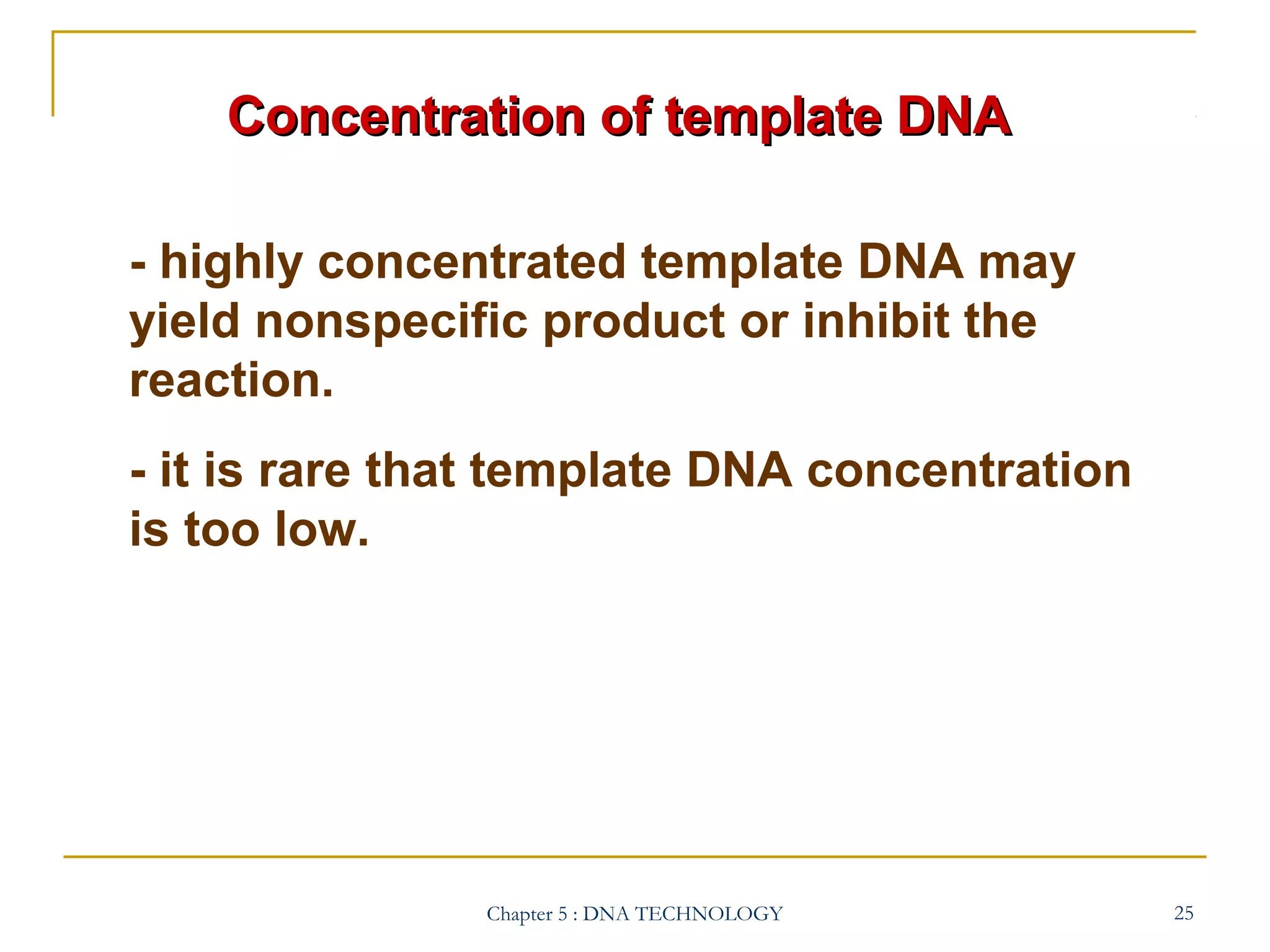 Concentration of template DNA
- highly concentrated template DNA may
yield nonspecific product or inhibit the
reaction.
- it is rare that template DNA concentration
is too low.

Chapter 5 : DNA TECHNOLOGY

25

 