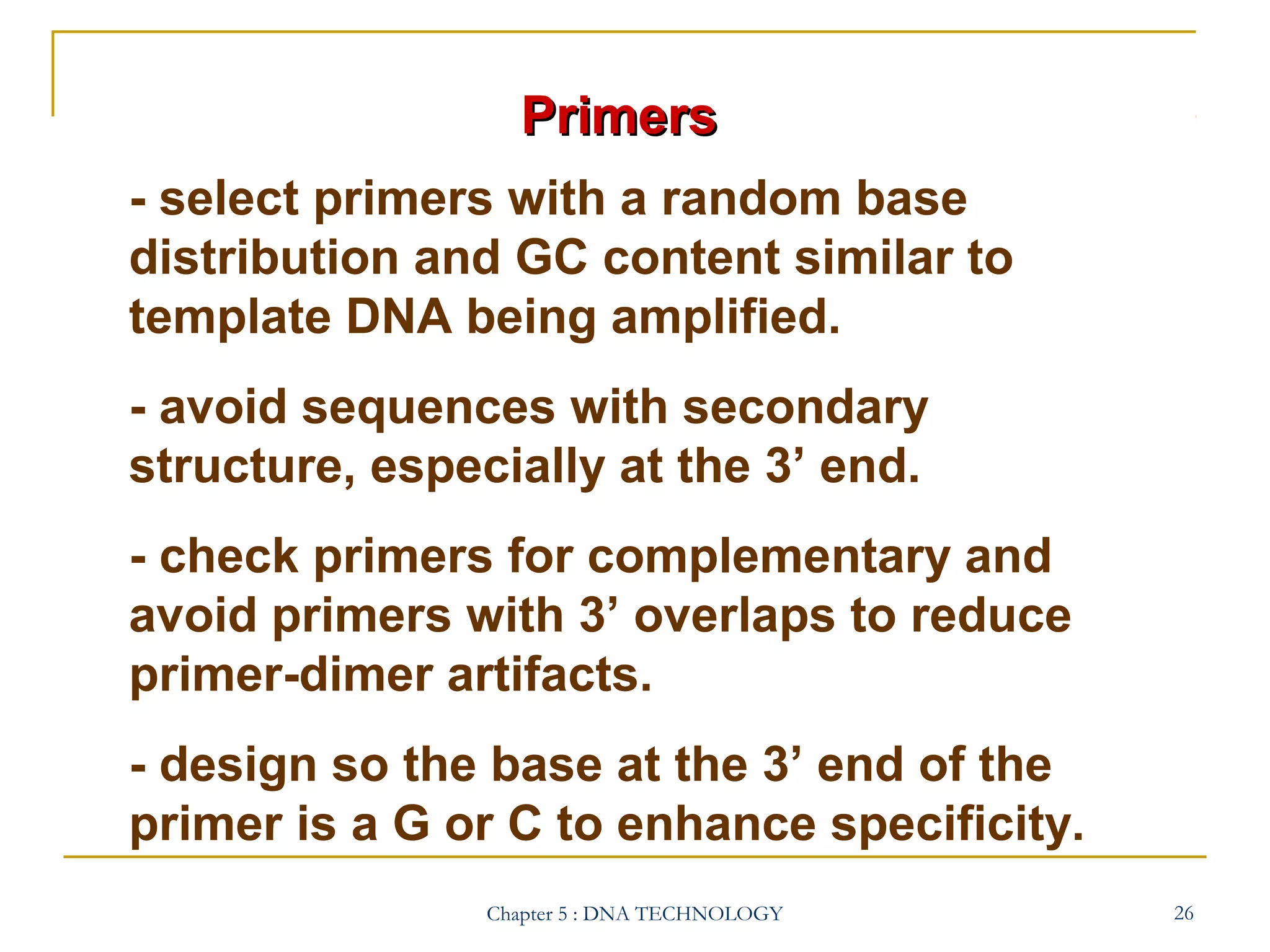 Primers
- select primers with a random base
distribution and GC content similar to
template DNA being amplified.
- avoid sequences with secondary
structure, especially at the 3’ end.
- check primers for complementary and
avoid primers with 3’ overlaps to reduce
primer-dimer artifacts.
- design so the base at the 3’ end of the
primer is a G or C to enhance specificity.
Chapter 5 : DNA TECHNOLOGY

26

 
