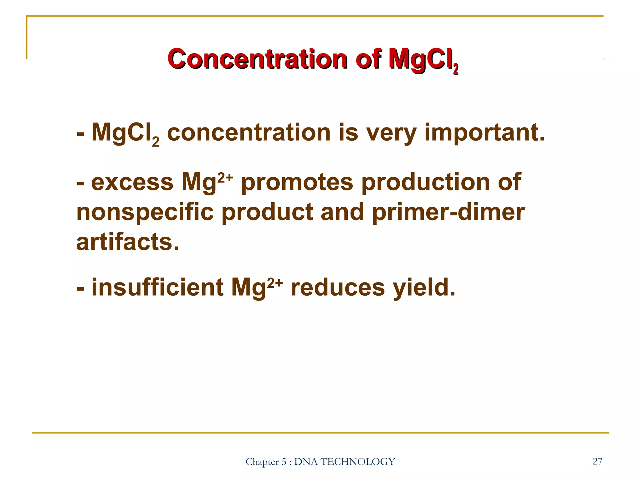 Concentration of MgCl2
- MgCl2 concentration is very important.
- excess Mg2+ promotes production of
nonspecific product and primer-dimer
artifacts.
- insufficient Mg2+ reduces yield.

Chapter 5 : DNA TECHNOLOGY

27

 