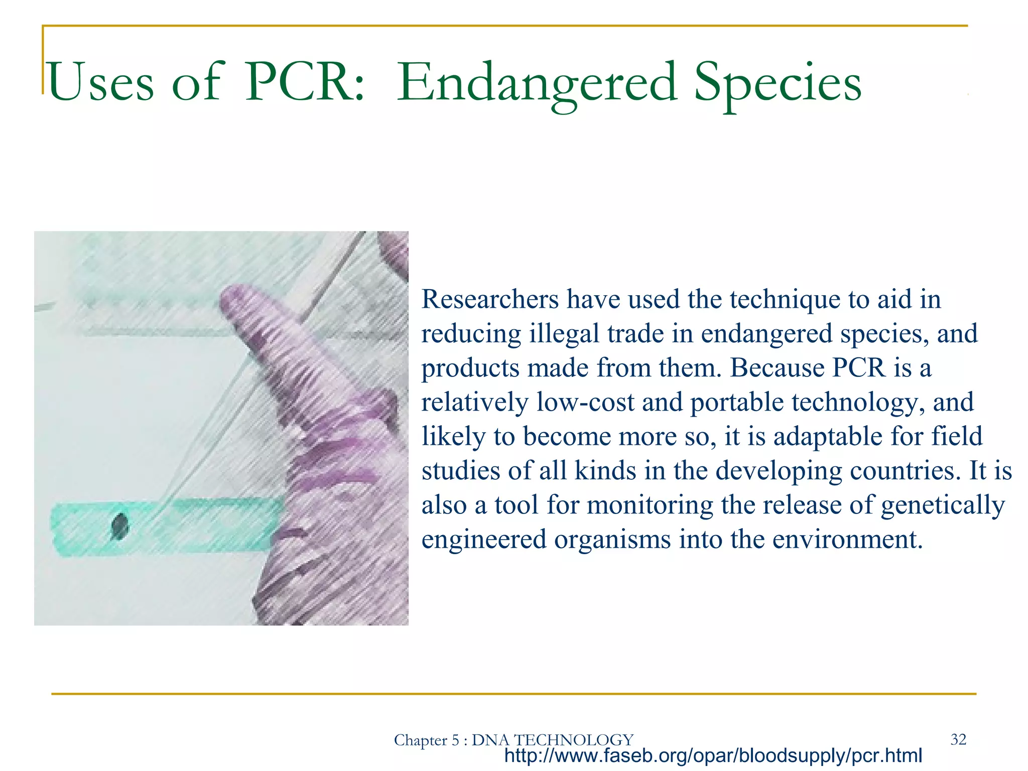 Uses of PCR: Endangered Species

Researchers have used the technique to aid in
reducing illegal trade in endangered species, and
products made from them. Because PCR is a
relatively low-cost and portable technology, and
likely to become more so, it is adaptable for field
studies of all kinds in the developing countries. It is
also a tool for monitoring the release of genetically
engineered organisms into the environment.

Chapter 5 : DNA TECHNOLOGY

http://www.faseb.org/opar/bloodsupply/pcr.html

32

 