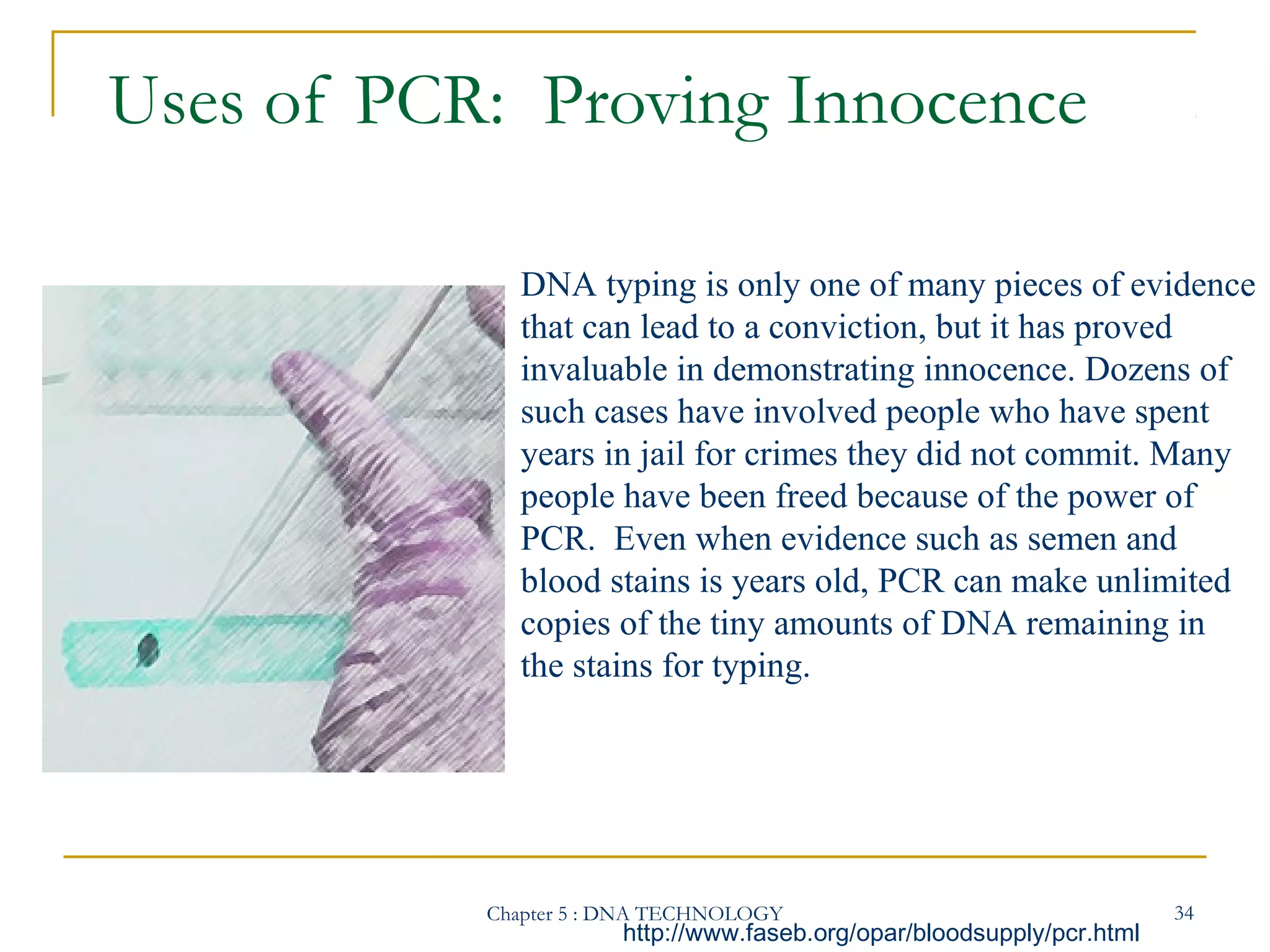 Uses of PCR: Proving Innocence
DNA typing is only one of many pieces of evidence
that can lead to a conviction, but it has proved
invaluable in demonstrating innocence. Dozens of
such cases have involved people who have spent
years in jail for crimes they did not commit. Many
people have been freed because of the power of
PCR. Even when evidence such as semen and
blood stains is years old, PCR can make unlimited
copies of the tiny amounts of DNA remaining in
the stains for typing.

Chapter 5 : DNA TECHNOLOGY

http://www.faseb.org/opar/bloodsupply/pcr.html

34

 