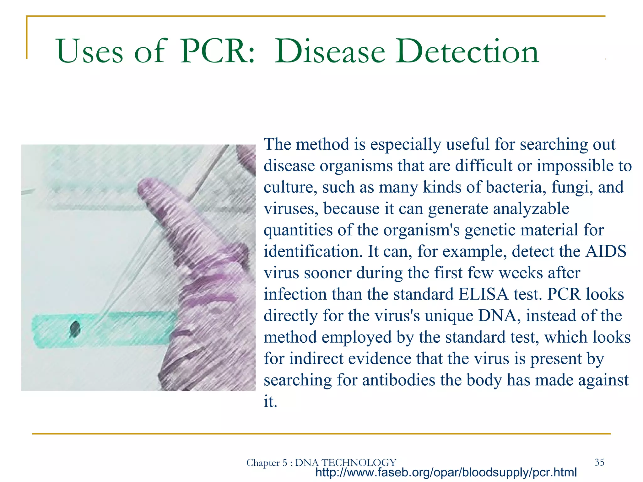 Uses of PCR: Disease Detection
The method is especially useful for searching out
disease organisms that are difficult or impossible to
culture, such as many kinds of bacteria, fungi, and
viruses, because it can generate analyzable
quantities of the organism's genetic material for
identification. It can, for example, detect the AIDS
virus sooner during the first few weeks after
infection than the standard ELISA test. PCR looks
directly for the virus's unique DNA, instead of the
method employed by the standard test, which looks
for indirect evidence that the virus is present by
searching for antibodies the body has made against
it.

Chapter 5 : DNA TECHNOLOGY

http://www.faseb.org/opar/bloodsupply/pcr.html

35

 