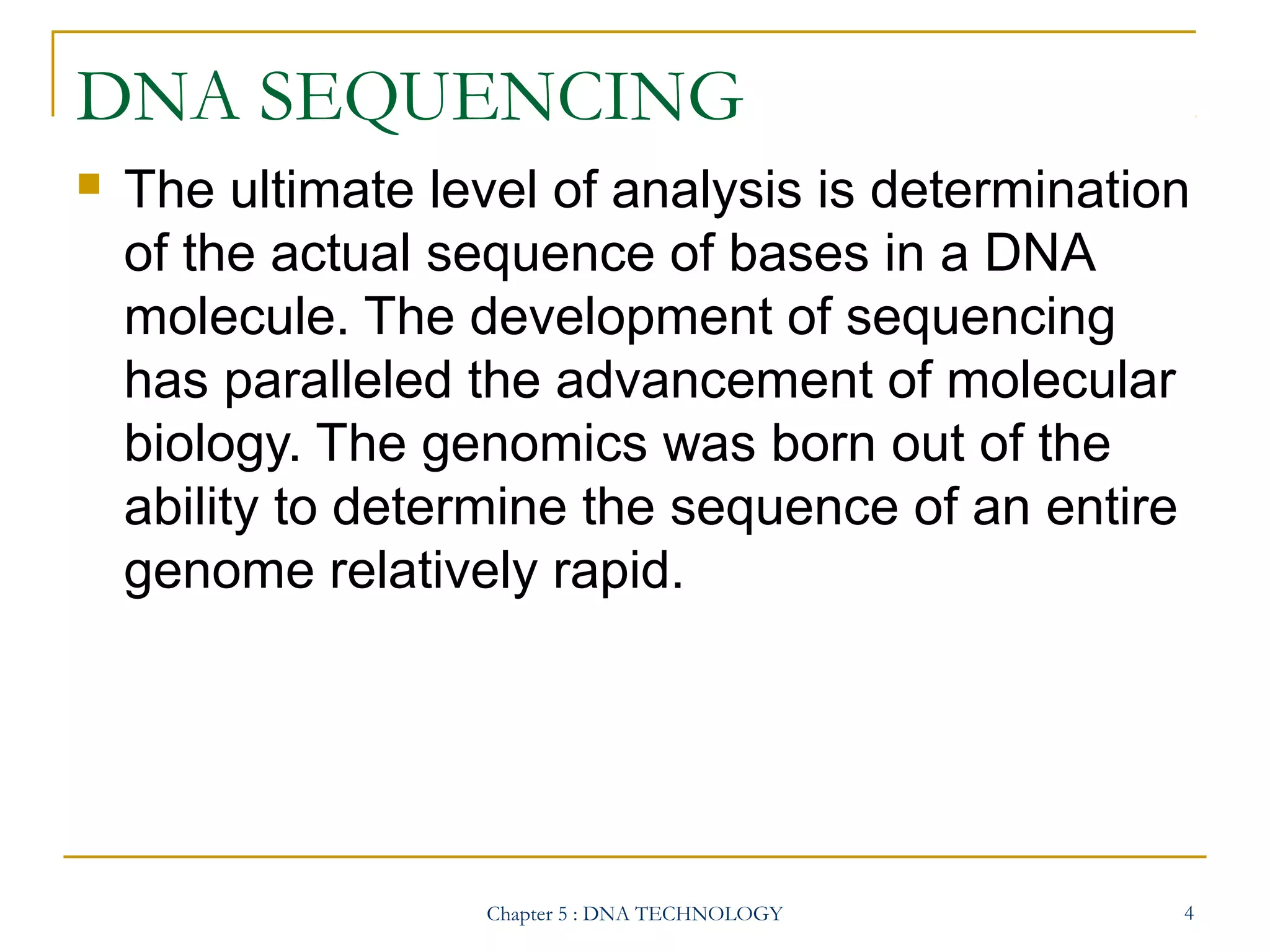 DNA SEQUENCING


The ultimate level of analysis is determination
of the actual sequence of bases in a DNA
molecule. The development of sequencing
has paralleled the advancement of molecular
biology. The genomics was born out of the
ability to determine the sequence of an entire
genome relatively rapid.

Chapter 5 : DNA TECHNOLOGY

4

 