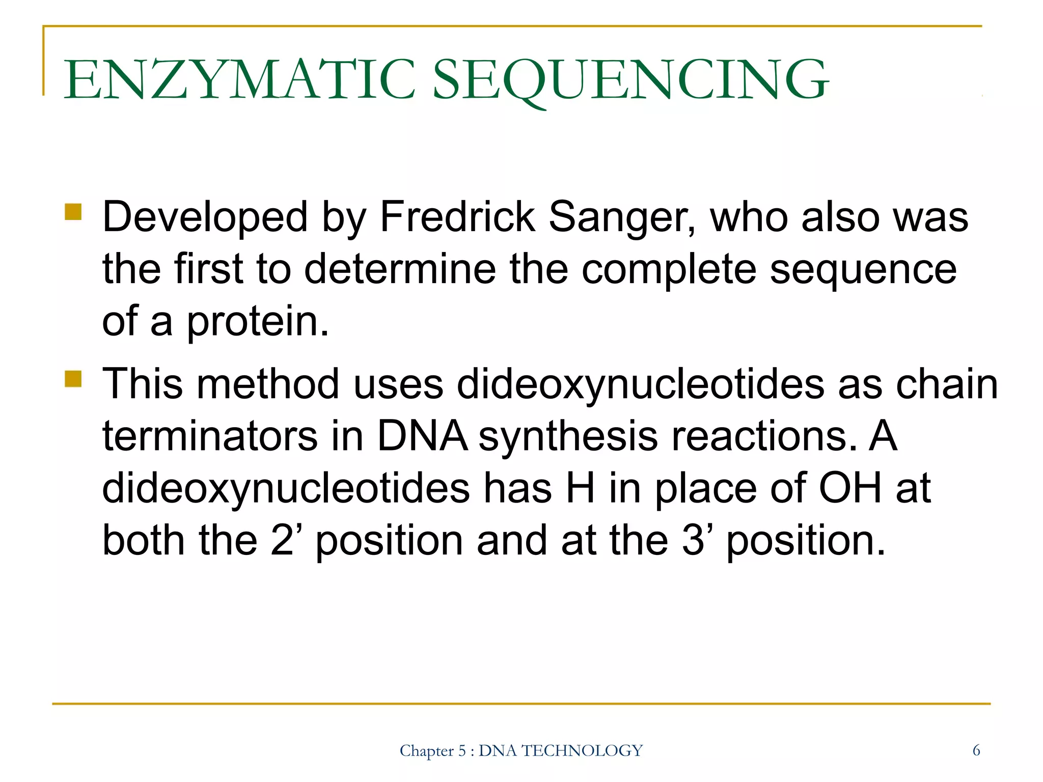 ENZYMATIC SEQUENCING




Developed by Fredrick Sanger, who also was
the first to determine the complete sequence
of a protein.
This method uses dideoxynucleotides as chain
terminators in DNA synthesis reactions. A
dideoxynucleotides has H in place of OH at
both the 2’ position and at the 3’ position.

Chapter 5 : DNA TECHNOLOGY

6

 