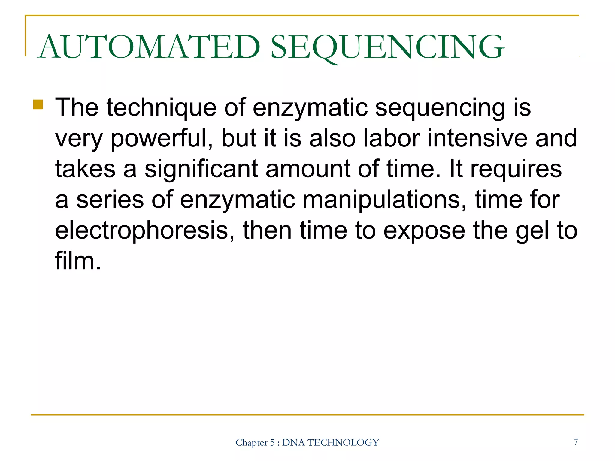 AUTOMATED SEQUENCING


The technique of enzymatic sequencing is
very powerful, but it is also labor intensive and
takes a significant amount of time. It requires
a series of enzymatic manipulations, time for
electrophoresis, then time to expose the gel to
film.

Chapter 5 : DNA TECHNOLOGY

7

 