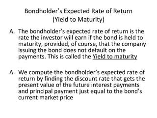 Bondholder’s Expected Rate of Return
(Yield to Maturity)
A. The bondholder’s expected rate of return is the
rate the investor will earn if the bond is held to
maturity, provided, of course, that the company
issuing the bond does not default on the
payments. This is called the Yield to maturity
A. We compute the bondholder’s expected rate of
return by finding the discount rate that gets the
present value of the future interest payments
and principal payment just equal to the bond’s
current market price
 