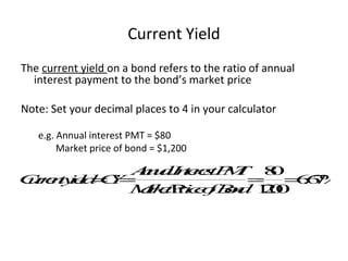 Current Yield
The current yield on a bond refers to the ratio of annual
interest payment to the bond’s market price
Note: Set your decimal places to 4 in your calculator
e.g. Annual interest PMT = $80
Market price of bond = $1,200
C
u
r
r
e
n
t
y
i
e
l
d
=
C
Y
=
A
n
n
u
a
l
I
n
t
e
r
e
s
t
P
M
T
M
a
r
k
e
t
P
r
i
c
e
o
fB
o
n
d
=
8
0
1
2
0
0
=
6
.
6
7
%
 